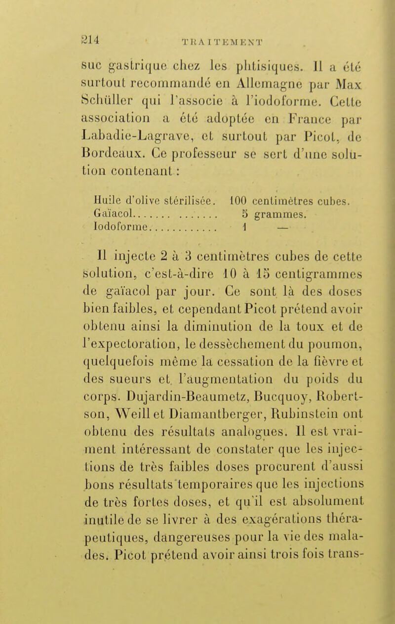 SUC gastrique chez les phtisiques. Il a été surtout recommandé en Allemagne par Max Sciiullcr qui l'associe à l'iodoforme. Cette association a été adoptée en France par Labadie-Lagrave, et surtout par Picot, de Bordeaux. Ce professeur se sert d'une solu- tion contenant : Huile d'olive stérilisée. 100 centimètres cubes. Gaïacol 5 grammes. lodoforme 1 — 11 injecte 2 à 3 centimètres cubes de cette solution, c'est-à-dire 10 à 15 centigrammes de gaïacol par jour. Ce sont là des doses bien faibles, et cependant Picot prétend avoir obtenu ainsi la diminution de la toux et de l'expectoration, le dessèchement du poumon, quelquefois même la cessation de la fièvre et des sueurs et. l'augmentation du poids du corps. Dujardin-Beaumetz, Bucquoy, Robert- son, Weillet Diamantberger, Rubinstein ont obtenu des résultats analogues. Il est vrai- ment intéressant de constater que les injec- tions de très faibles doses procurent d'aussi bons résultats'temporaires que les injections de très fortes doses, et qu'il est absolument inutile de se livrer à des exagérations théra- peutiques, dangereuses pour la vie des mala- des. Picot prétend avoir ainsi trois fois trans-