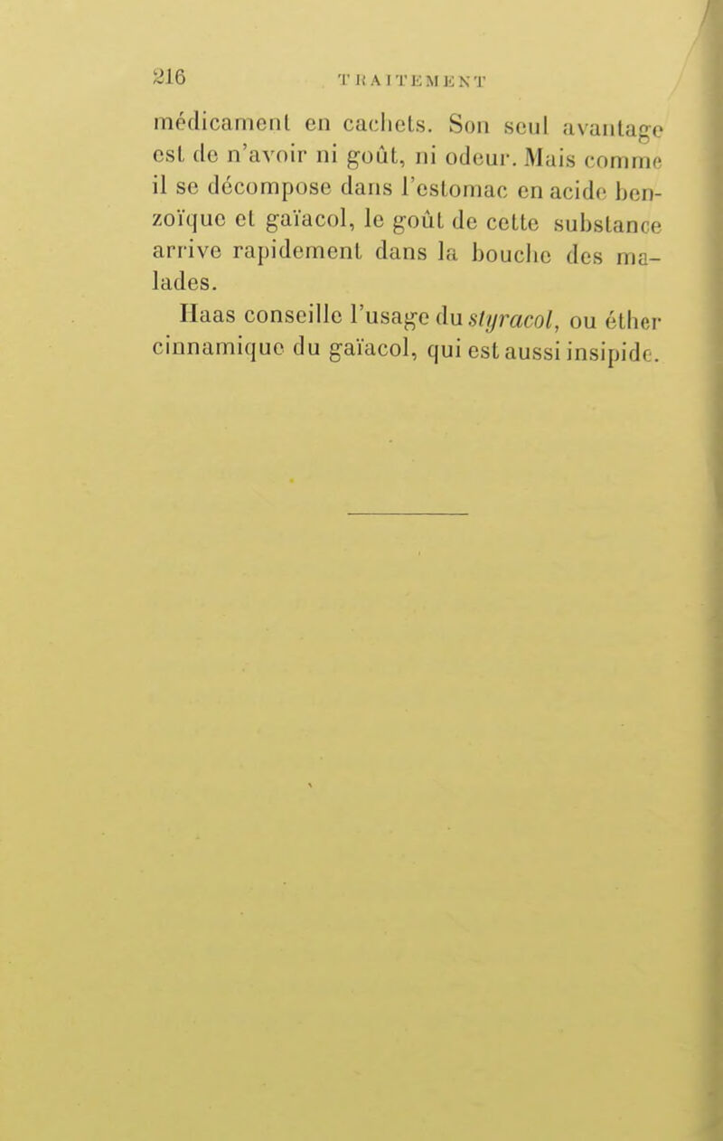 médicamonl en cachets. Son seul avantage est de n'avoir ni goût, ni odeur. Mais comme il se décompose dans l'estomac en acide ben- zoïque et gaïacol, le goût de cette substance arrive rapidement dans la bouciic des ma- lades. Haas conseille l'usage du s///mco/, ou éthcr cinnamique du gaïacol, qui est aussi insipide.