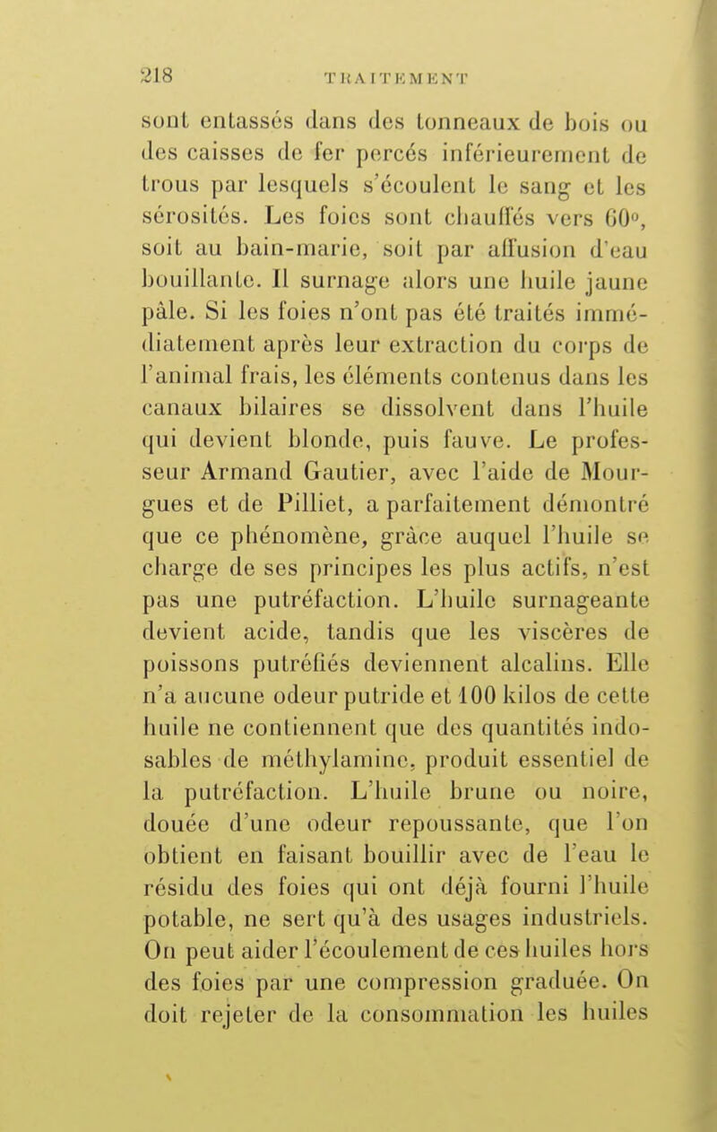 sont entassés dans des tonneaux de bois ou des caisses de fer perces inférieurement de trous par lesquels s'écoulent le sang et les sérosités. Les foies sont chauffés vers 60°, soit au bain-marie, soit par affusion d'eau bouillante. Il surnage alors une huile jaune pâle. Si les foies n'ont pas été traités immé- diatement après leur extraction du corps de l'animal frais, les éléments contenus dans les canaux bilaires se dissolvent dans l'huile qui devient blonde, puis fauve. Le profes- seur Armand Gautier, avec l'aide de Mour- gues et de Pilliet, a parfaitement démontré que ce phénomène, grâce auquel l'huile se charge de ses principes les plus actifs, n'est pas une putréfaction. L'huile surnageante devient acide, tandis que les viscères de poissons putréfiés deviennent alcalins. Elle n'a aucune odeur putride et 100 kilos de cette huile ne contiennent que des quantités indo- sables de méthylaminc, produit essentiel de la putréfaction. L'huile brune ou noire, douée d'une odeur repoussante, que l'on obtient en faisant bouillir avec de l'eau le résidu des foies qui ont déjà fourni l'huile potable, ne sert qu'à des usages industriels. On peut aider l'écoulement de ces huiles hoj's des foies par une compression graduée. On doit rejeter de la consommation les huiles