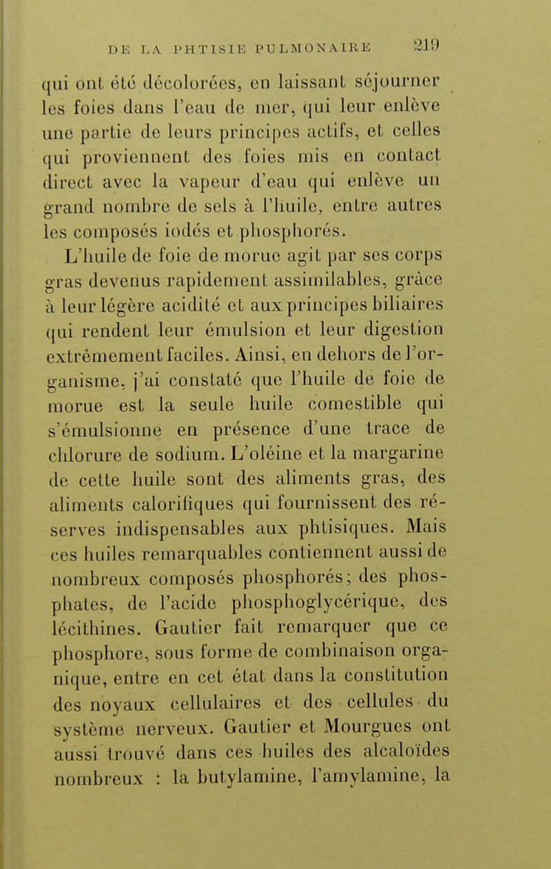 qui ont été décolorées, en laissant séjourner les foies dans l'eau de mer, qui leur enlève une partie de leurs principes actifs, et celles qui proviennent des foies mis en contact direct avec la vapeur d'eau qui enlève un srrand nombre de sels à l'Iiuile, entre autres les composés iodés et pliospliorés. L'huile de foie de morue agit par ses corps gras devenus rapidement assimilables, grâce à leur légère acidité et aux principes biliaires qui rendent leur émulsion et leur digestion extrêmement faciles. Ainsi, en dehors de l'or- ganisme, i'ai constaté que l'huile de foie de morue est la seule huile comestible qui s'émulsionne en présence d'une trace de chlorure de sodium. L'oléine et la margarine de cette huile sont des aliments gras, des aliments calorihques qui fournissent des ré- serves indispensables aux phtisiques. Mais ces huiles remarquables contiennent aussi de nombreux composés phosphorés; des phos- phates, de l'acide phosphoglycérique, des lécithines. Gautier fait remarquer que ce phosphore, sous forme de combinaison orga- nique, entre en cet état dans la constitution des noyaux cellulaires et des cellules du système nerveux. Gautier et Mourgues ont aussi trouvé dans ces huiles des alcaloïdes nombreux : la butylamine, l'amylamine, la