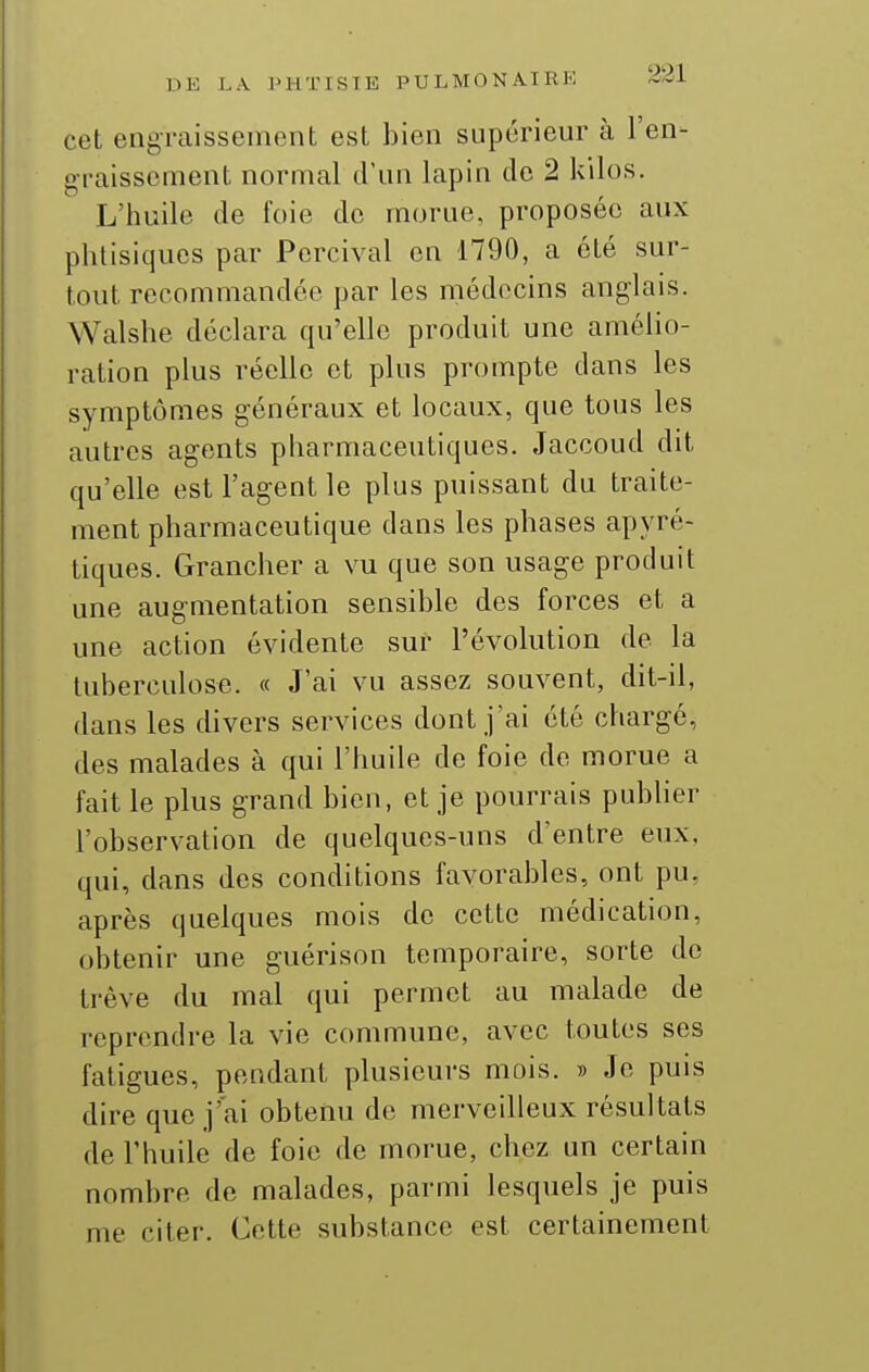 cet engraissement est bien supérieur à l'en- graissement normal d'un lapin de 2 kilos. L'huile de foie de morue, proposée aux phtisiques par Percival en 1790, a été sur- tout recommandée par les médecins anglais. Walshe déclara qu'elle produit une amélio- ration plus réelle et plus prompte dans les symptômes généraux et locaux, que tous les autres agents pharmaceutiques. Jaccoud dit qu'elle est l'agent le plus puissant du traite- ment pharmaceutique dans les phases apyré- tiques. Grancher a vu que son usage produit une augmentation sensible des forces et a une action évidente sur l'évolution de la tuberculose. « J'ai vu assez souvent, dit-il, dans les divers services dont j'ai été chargé, des malades à qui l'huile de foie de morue a fait le plus grand bien, et je pourrais pubher l'observation de quelques-uns d'entre eux, qui, dans des conditions favorables, ont pu, après quelques mois de cette médication, obtenir une guérison temporaire, sorte de trêve du mal qui permet au malade de reprendre la vie commune, avec toutes ses fatigues, pendant plusieurs mois. » Je puis dire que j'ai obtenu de merveilleux résultats de l'huile de foie de morue, chez un certain nombre de malades, parmi lesquels je puis me citer. Cette substance est certainement