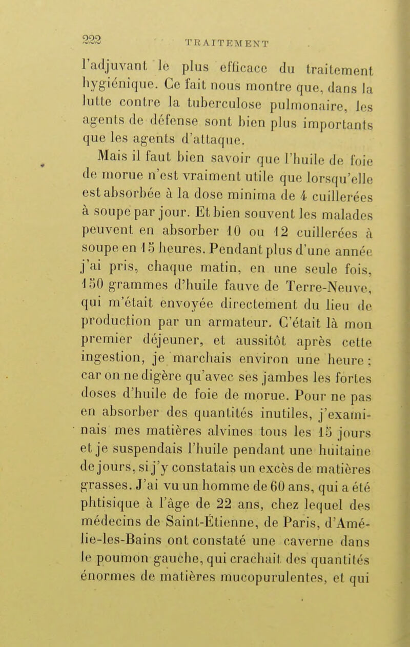 l'adjuvant lo plus cflicacc du traitement hygiénique. Ce fait nous montre que, dans la lutte contre la tuberculose pulmonaire, les agents de défense sont bien plus importants que les agents d'attaque. Mais il faut bien savoir que l'huile de foie de morue n'est vraiment utile que lorsqu'elle est absorbée à la dose minima de 4 cuillerées à soupe par jour. Et bien souvent les malades peuvent en absorber 10 ou 12 cuillerées à soupe en 15 heures. Pendant plus d'une année j'ai pris, chaque matin, en une seule fois, ISO grammes d'huile fauve de Terre-Neuve, qui m'était envoyée directement du lieu de production par un armateur. C'était là mon premier déjeuner, et aussitôt après cette ingestion, je marchais environ une heure: car on ne digère qu'avec ses jambes les fortes doses d'huile de foie de morue. Pour ne pas en absorber des quantités inutiles, j'exami- nais mes matières alvines tous les 15 jours et je suspendais l'huile pendant une huitaine de jours, si j'y constatais un excès de matières grasses. J'ai vu un homme de 60 ans, qui a été phtisique à l'âge de 22 ans, chez lequel des médecins de Saint-Étienne, de Paris, d'Amé- lie-les-Bains ont constaté une caverne dans le poumon gauche, qui crachait des quantités énormes de matières mucopurulentes, et qui