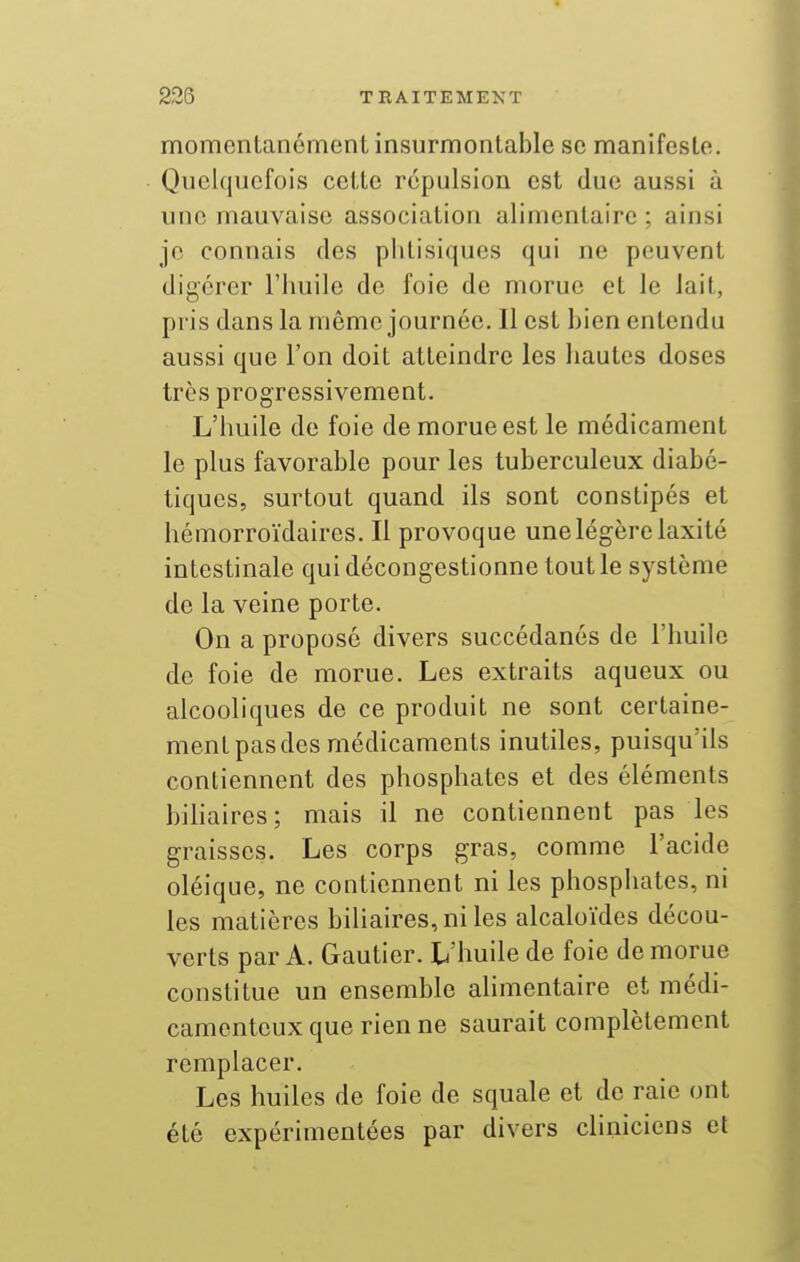 momentanément insurmontable se manifeste. Quelquefois cette répulsion est due aussi à une mauvaise association alimentaire; ainsi je connais des phtisiques qui ne peuvent digérer l'huile de foie de morue et le lait, pris dans la même journée. Il est bien entendu aussi que l'on doit atteindre les hautes doses très progressivement. L'huile de foie de morue est le médicament le plus favorable pour les tuberculeux diabé- tiques, surtout quand ils sont constipés et hémorroïdaires. Il provoque une légère laxité intestinale qui décongestionne tout le système de la veine porte. On a propose divers succédanés de l'huile de foie de morue. Les extraits aqueux ou alcooliques de ce produit ne sont certaine- ment pas des médicaments inutiles, puisqu'ils contiennent des phosphates et des éléments biliaires; mais il ne contiennent pas les graisses. Les corps gras, comme l'acide oléique, ne contiennent ni les phosphates, ni les matières biliaires, ni les alcaloïdes décou- verts par A. Gautier. L'huile de foie de morue constitue un ensemble ahmentaire et médi- camenteux que rien ne saurait complètement remplacer. Les huiles de foie de squale et de raie ont été expérimentées par divers cliniciens el