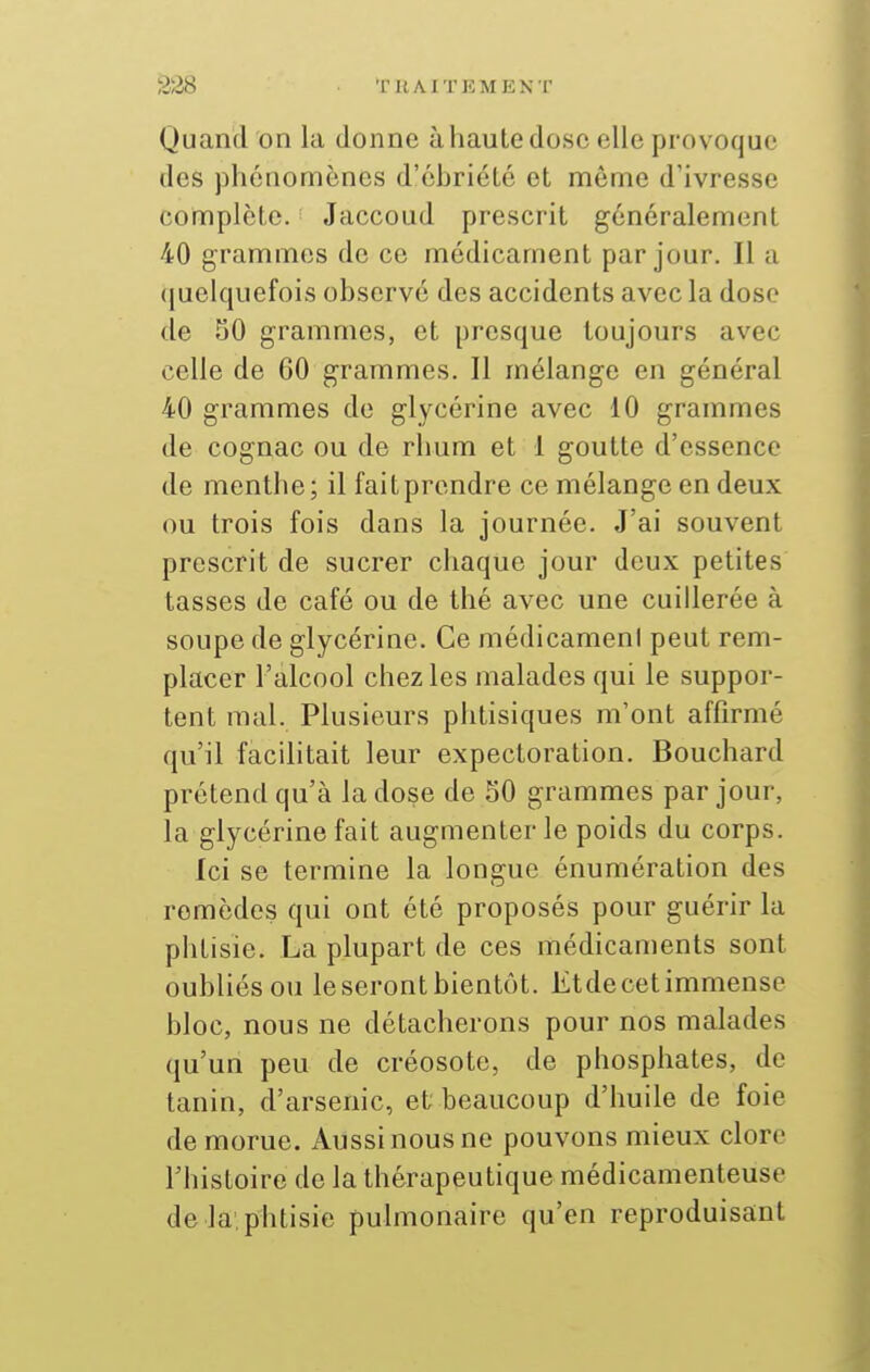 Quand on la donne à haute dose elle provoque des phénomènes d'éhriété et même d'ivresse complète. Jaccoud prescrit généralement 40 grammes de ce médicament par jour. Il a (juelquefois observé des accidents avec la dose de 50 grammes, et presque toujours avec celle de 60 grammes. Il mélange en général 40 grammes de glycérine avec 10 grammes de cognac ou de rhum et 1 goutte d'essence de menthe; il fait prendre ce mélange en deux ou trois fois dans la journée. J'ai souvent prescrit de sucrer chaque jour deux petites tasses de café ou de thé avec une cuillerée à soupe de glycérine. Ce médicameni peut rem- placer l'alcool chez les malades qui le suppor- tent mal. Plusieurs phtisiques m'ont affirmé qu'il facilitait leur expectoration. Bouchard prétend qu'à la dose de 30 grammes par jour, la glycérine fait augmenter le poids du corps. Ici se termine la longue énumération des remèdes qui ont été proposés pour guérir la phtisie. La plupart de ces médicaments sont oubliés ou le seront bientôt. Etde cet immense bloc, nous ne détacherons pour nos malades qu'un peu de créosote, de phosphates, de tanin, d'arsenic, et beaucoup d'huile de foie de morue. Aussi nous ne pouvons mieux clore l'histoire de la thérapeutique médicamenteuse de la, phtisie puhnonaire qu'en reproduisant
