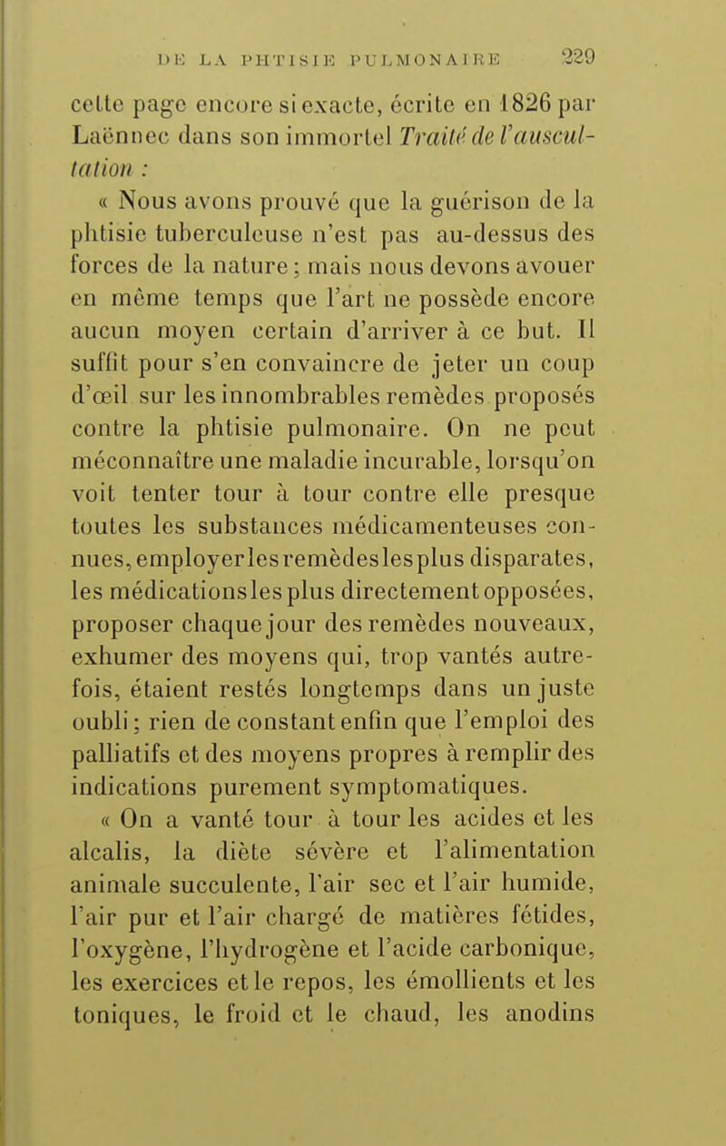 celte page encore si exacte, écrite en 1826 par Laënnec dans son immortel Traité de Vauscul- tation : « Nous avons prouvé que la guérison de la phtisie tuberculeuse n'est pas au-dessus des forces de la nature ; mais nous devons avouer en même temps que l'art ne possède encore aucun moyen certain d'arriver à ce but. Il suffit pour s'en convaincre de jeter un coup d'œil sur les innombrables remèdes proposés contre la phtisie pulmonaire. On ne peut méconnaître une maladie incurable, lorsqu'on voit tenter tour à tour contre elle presque toutes les substances médicamenteuses con- nues, employerlesremèdeslesplus disparates, les médicationslesplus directementopposées, proposer chaque jour des remèdes nouveaux, exhumer des moyens qui, trop vantés autre- fois, étaient restés longtemps dans un juste oubli : rien de constant enfin que l'emploi des palliatifs et des moyens propres à remplir des indications purement symptomatiques. « On a vanté tour à tour les acides et les alcalis, la diète sévère et l'alimentation animale succulente, l'air sec et l'air humide, l'air pur et l'air charge de matières fétides, l'oxygène, l'hydrogène et l'acide carbonique, les exercices et le repos, les émoUients et les toniques, le froid et le chaud, les anodins
