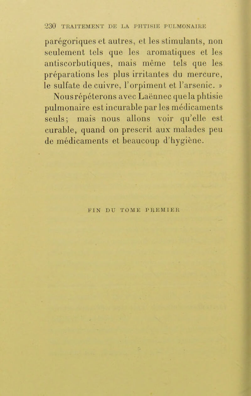 parégoriques et autres, et les stimulants, non seulement tels que les aromatiques et les antiscorbutiques, mais même tels que les préparations les plus irritantes du mercure, le sulfate de cuivre, l'orpiment et l'arsenic. » Nousrépéterons avec Laënnec quela piitisie pulmonaire est incurable par les médicaments seuls; mais nous allons voir qu'elle est curable, quand on prescrit aux malades peu de médicaments et beaucoup d'hygiène. FIN DU TOME PREMIER