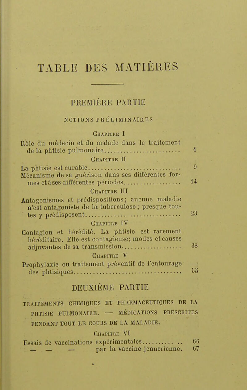 TABLE DES MATIÈRES PREMIÈRE PARTIE NOTIONS PRÉLIMINAIRES Chapitre I Rôle du médecin et du malade dans le ti-aitement de la phtisie pulmonaire 1 Chapitre II La phtisie est curable 0 Mécanisme de sa guérison dans ses ditl'érenles for- mes etàses différentes périodes Chapitre III Antagonismes et prédispositions; aucune maladie n'est antagoniste de la tuberculose ; presque tou- tes y prédisposent 23 Chapitre IV Contagion et hérédité. La phtisie est rarement héréditaire. Elle est contagieuse; modes et causes adjuvantes de sa transmission 38 Chapitre V Prophylaxie ou traitement préventif de l'entourage des phtisiques 53 DEUXIÈME PARTIE TRAITEMENTS CHIMIQUES ET PHARMACEUTIQUES DE LA PHTISIE PULMONAIRE. — MÉDICATIONS PRESCRITES PENDANT TOUT LE COURS DE LA MALADIE. Chapitre VI Essais de vaccinations expérimentales 6fi — par la vaccine jenueiieune. C7