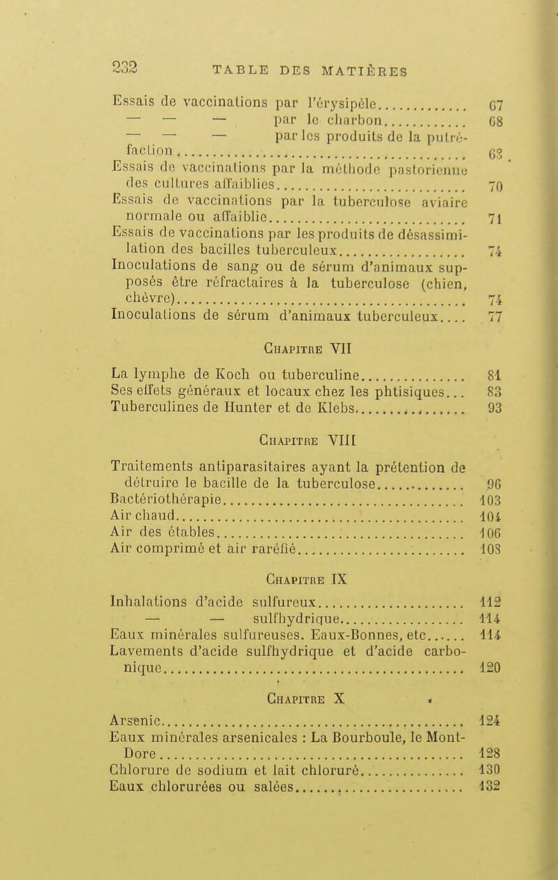 Essais de vaccinations par l'érysipôle C7 — — — par le charbon C8 — — — par les produits de la pulrc- facLion Essais de vaccinations par la métiiode pastorienne des cultures ad'aiblies 70 Essais de vaccinations par la tuberculose aviaire normnie ou affaiblie 71 Essais de vaccinations par les produits de dôsassimi- lation dos bacilles tuberculeux 74 Inoculations de sang ou de sérum d'animaux sup- posés être réfractaires à la tuberculose (chien, chèvre) 74 Inoculations de sérum d'animaux tuberculeux 77 Chapitre VII La lymphe de Koch ou tuberculine 81 Ses elîets généraux et locaux chez les phtisiques... 83 Tuberculines de Hunier et de Klebs 93 Chapitre VIII Traitements antiparasitaires ayant la prétention de détruire le bacille de la tuberculose 96 Bactériothérapie -103 Air chaud iOi Air des étables loe Air comprimé et air raréfié 108 Chapithe IX Inhalations d'acide sulfureux 112 — — sulfhydriciue 114 Eaux minérales sulfureuses. Eaux-Bonnes, elc 114 Lavements d'acide sulfhydrique et d'acide carbo- nique 120 Chapitre X . Arsenic 124 Eaux minérales arsenicales : La Bourboule, le Mont- Dore 128 Chlorure de sodium et lait chloruré 130 Eaux chlorurées ou salées 132