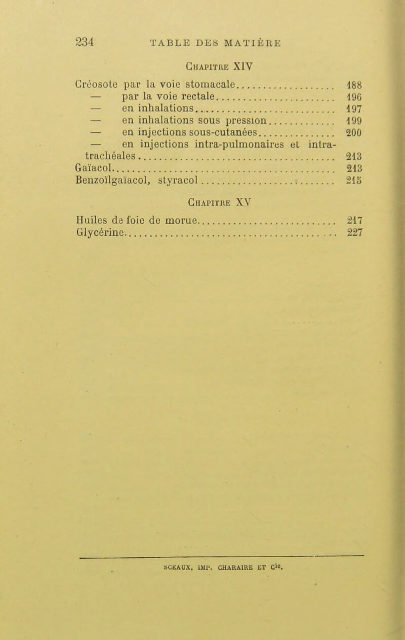 Chapitre XIV Grcosole par la voie stomacale 488 — par la voie rectale igc — en inhalations 197 — en inhalations sous pression 199 — en injections sous-cutanées 200 — en injections intra-pulmonaires et intra- trachéales 213 Gaïacol 213 Benzoïlgaïacol, styracol 215 Chapitre XV Huiles de foie de morue 217 Glycérine 227 bCEAOX. mv. CUAnAIRE ET Cio.
