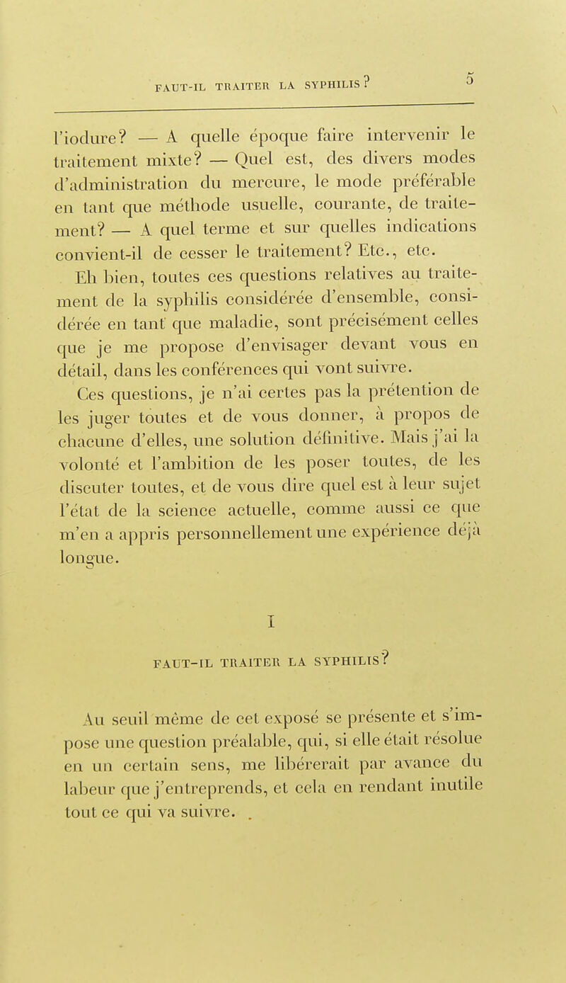 l'iodure? — A quelle époque faire intervenir le traitement mixte? — Quel est, des divers modes d'administration du mercure, le mode préférable en tant que méthode usuelle, courante, de traite- ment? — A quel terme et sur quelles indications convient-il de cesser le traitement? Etc., etc. Eh bien, toutes ces questions relatives au traite- ment de la syphiUs considérée d'ensemble, consi- dérée en tant que maladie, sont précisément celles que je me propose d'envisager devant vous en détail, dans les conférences qui vont suivre. Ces questions, je n'ai certes pas la prétention de les juger toutes et de vous donner, à propos de chacune d'elles, une solution définitive. Mais j'ai la volonté et l'ambition de les poser toutes, de les discuter toutes, et de vous dire quel est à leur sujet l'état de la science actuelle, comme aussi ce que m'en a appris personnellement une expérience déjà longue. I FAUT-IL TRAITER LA SYPHILIS? Au seuil même de cet exposé se présente et s'im- pose une question préalable, qui, si elle était résolue en un certain sens, me libérerait par avance du labeur que j'entreprends, et cela en rendant inutile tout ce qui va suivre.