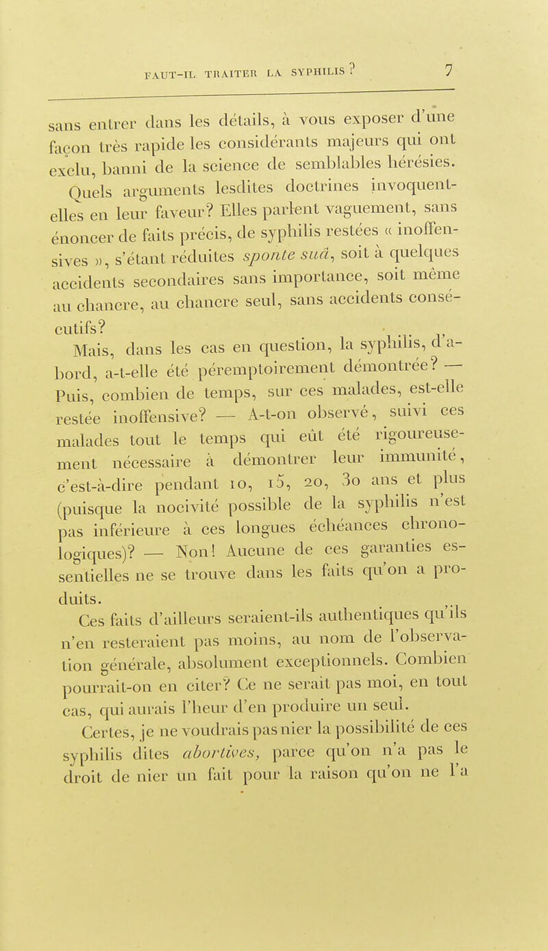 sans entrer dans les détails, à vous exposer d'une façon très rapide les considérants majeurs qui ont exclu, banni de la science de semblables hérésies. Quels arguments lesdites doctrines invoquent- elles en leur faveur? Elles parlent vaguement, sans énoncer de faits précis, de syphihs restées (c inoffen- sives », s'étant réduites sponte sud, soit à quelques accidents secondaires sans importance, soit même au chancre, au chancre seul, sans accidents consé- cutifs? Mais, dans les cas en question, la syphilis, d a- bord, a-t-elle été péremptoirement démontrée? -- Puis, combien de temps, sur ces malades, est-elle restée inoffensive? — A-t-on observé, suivi ces malades tout le temps qui eût été rigoureuse- ment nécessaire à démontrer leur immunité, c'est-à-dire pendant lo, i5, 20, 3o ans et plus (puisque la nocivité possible de la syphilis n'est pas inférieure à ces longues échéances chrono- logiques)? — Non! Aucune de ces garanties es- sentielles ne se trouve dans les faits qu'on a pro- duits. Ces faits d'ailleurs seraient-ils authentiques qu'ils n'en resteraient pas moins, au nom de l'observa- tion générale, absolument exceptionnels. Combien pourrait-on en citer? Ce ne serait pas moi, en tout cas, qui aurais l'heur d'en produire un seul. Certes, je ne voudrais pas nier la possibihté de ces syphilis dites abortives, parce qu'on n'a pas le droit de nier un fait pour la raison qu'on ne l'a