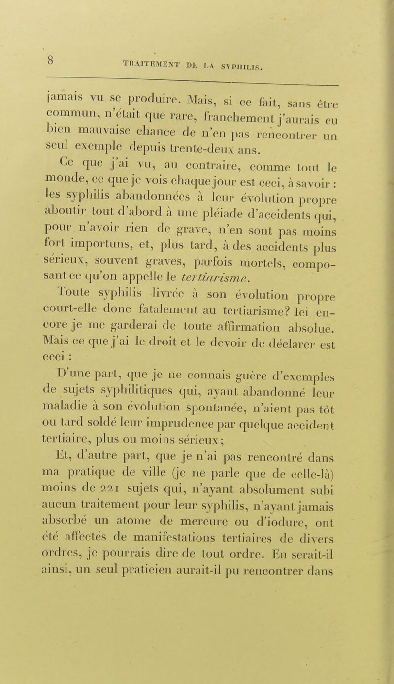 TltAITEMKlST ])], j,a SYPHILIS. jamais vu se produire. Mais, si ee fait, sans être commun, n'était que rare, franchement j'aurais eu J3ien mauvaise chance de n'en pas renconti^er un seul exemple depuis trente-deux ans. Ce que j'ai vu, au contraire, comme tout le monde, ce que je vois chaque jour est ceci, à savoir : les syphilis abandonnées à leur évolution propre aboutir tout d'abord à une pléiade d'accidents qui, pour n'avoir rien de grave, n'en sont pas moins fort importuns, et, plus tard, à des accidents plus sérieux, souvent graves, parfois mortels, compo- sant ce qu'on appelle le tertiarisme. Toute syphilis livrée à son évolution propre court-elle donc fatalement au tertiarisme? Ici en- core je me garderai de toute affirmation absolue. Mais ce que j'ai le droit et le devoir de déclarer est ceci D'une part, que je ne connais guère d'exemples de sujets syphilitiques qui, ayant abandonné leur maladie à son évolution spontanée, n'aient pas tôt ou tard soldé leur imprudence par quelque accident tertiaire, plus ou moins sérieux; Et, d'autre part, que je n'ai pas rencontré dans ma pratique de ville (je ne parle que de eelle-Là) moins de 221 sujets qui, n'ayant absolument subi aucun traitement pour leur syphilis, n'ayant jamais absorbé un atome de mercure ou d'iodure, ont été affectés de manifestations tertiaires de divers ordres, je pourrais dire de tout ordre. En serait-il ainsi, un seul praticien aurait-il pu rencontrer dans