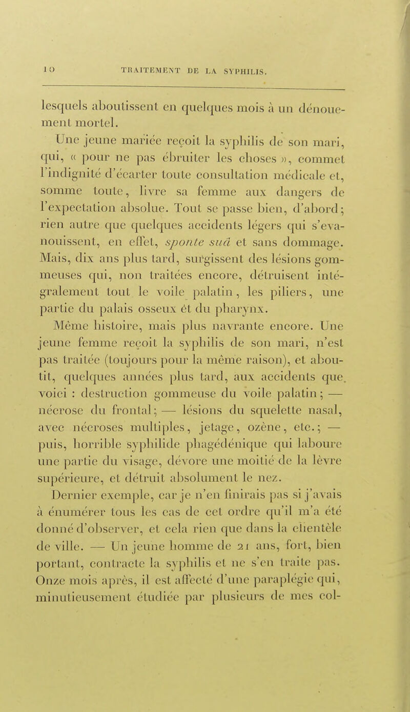 lesquels aboutissenL en quelques mois à un dénoue- meiil mortel. Une jeune mariée reçoit la syphilis de son mari, qui, « pour ne pas él^ruiter les choses », commet l'indignité d'écarter toute consultation médicale et, somme toute, livre sa femme aux dangers de l'expeclation absolue. Tout se passe bien, d'aljord; rien autre que quelques accidents légers qui s'éva- nouissent, en effet, sponte sud et sans dommage. Mais, dix ans plus tard, sut'gissent des lésions gom- meuses qui, non traitées encore, détruisent inté- gralement tout le voile palatin , les piliers, une partie du palais osseux ét du pharynx. Même histoire, mais plus navrante encore. Une jeune femme reçoit la syphilis de son mari, n'est pas traitée (toujours pour la même raison), et abou- tit, quelques années plus tard, aux accidents que. voici : destruction gommeuse du voile palatin ; — nécrose du frontal; — lésions du squelette nasal, avec nécroses multiples, jetage, ozène, etc.; — puis, horrible syphilide phagédénique qui laboure une partie du visage, dévore une moitié de la lèvre supérieure, et détruit absolument le nez. Dernier exemple, car je n'en finirais pas si j'avais à énumérer tous les cas de cet ordre qu'il m'a été donné d'observer, et cela rien que dans la clientèle de ville. — Un jeune homme de 21 ans, fort, bien portant, contracte la syphilis et ne s'en traite pas. Onze mois après, il est affecté d'une paraplégie qui, minutieusement étudiée par plusieurs de mes col-