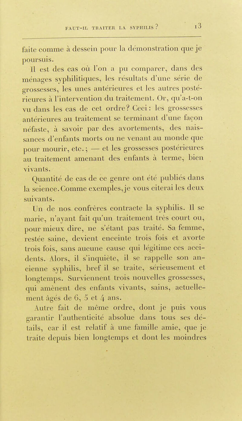 faite comme à dessein pom^ la démonstration que je poursuis. Il est des cas où l'on a pu comparer, dans des ménages syphilitiques, les résultats d'une série de grossesses, les unes antérieures et les autres posté- rieures à l'intervention du traitement. Or, qu'a-t-on vu dans les cas de cet ordre? Ceci: les grossesses antérieures au traitement se terminant d'une façon néfaste, à savoir par des avortements, des nais- sances d'enfants morts ou ne venant au monde que pour mourir, etc.; — et les grossesses postérieures au traitement amenant des enfants à terme, bien vivants. Quantité de cas de ce genre ont été publiés dans la science. Comme exemples,je vous citerai les deux suivants. Un de nos confrères contracte la syphilis. Il se marie, n'ayant fait qu'un traitement très court ou, pour mieux dire, ne s'étant pas traité. Sa femme, restée saine, devient enceinte trois fois et avorte trois fois, sans aucune cause qui légitime ces acci- dents. Alors, il s'inquiète, il se rappelle son an- cienne syphilis, bref il se traite, sérieusement et longtemps. Surviennent trois nouvelles grossesses, qui amènent des enfants vivants, sains, actuelle- ment âgés de 6, 5 et 4 ans. Autre fait de même ordre, dont je puis vous garantir l'authenticité absolue dans tous ses dé- tails, car il est relatif à une famille amie, que je traite depuis bien longtemps et dont les moindres