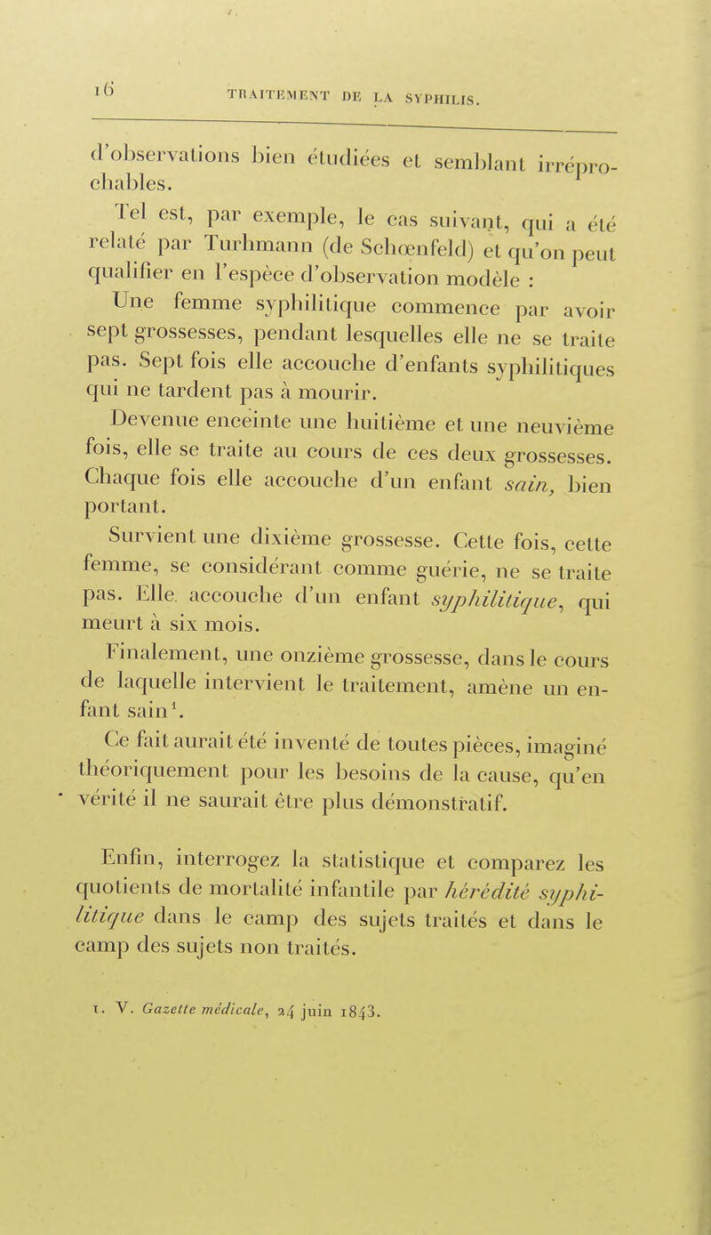 TnAITEMENT DR LA SYPHILIS. d'olxservalions h\en étudiées et semblant irrépro- chables. Tel est, par exemple, le cas suivant, qui a été relaté par Turhmann (de Schœnfeld) et qu'on peut qualifier en l'espèce d'observation modèle : Une femme syphilitique commence par avoir sept grossesses, pendant lesquelles elle ne se traite pas. Sept fois elle accouche d'enfants syphilitiques qui ne tardent pas à mourir. Devenue enceinte une huitième et une neuvième fois, elle se traite au cours de ces deux grossesses. Chaque fois elle accouche d'un enfant sain, bien portant. Survient une dixième grossesse. Cette fois, cette femme, se considérant comme guérie, ne se traite pas. Elle, accouche d'un enfant syphilitique, qui meurt à six mois. Finalement, une onzième grossesse, dans le cours de laquelle intervient le traitement, amène un en- fant sain'. Ce foit aurait été inventé de toutes pièces, imaginé théoriquement pour les besoins de la cause, qu'en vérité il ne saurait être plus démonstratif. Enfin, interrogez la statistique et comparez les quotients de mortalité infantile par hérédité syphi- litique dans le camp des sujets traités et dans le camp des sujets non traités. I. V. Gazette médicale, 24 juin i843.