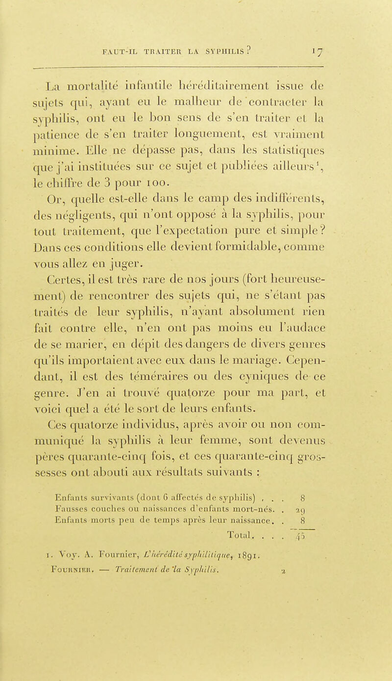 '7 La mortalité infantile héréditairement issue de sujets qui, ayant eu le malheur de contracter la syphilis, ont eu le hon sens de s'en traiter et la patience de s'en traiter longuement, est vraiment minime. Elle ne dépasse pas, dans les statistiques que j'ai instituées sur ce sujet et publiées ailleurs', le chiffre de 3 pour loo. Or, quelle est-elle dans le camp des indifférents, des négligents, qui n'ont opposé à la syphilis, pour tout traitement, que l'expectation pure et simple? Dans ces conditions elle devient formidable, comme vous allez en juger. Certes, il est très rare de nos jours (fort heureuse- ment) de rencontrer des sujets qui, ne s'étant pas traités de leur syphilis, n'ayant absolument rien fait contre elle, n'en ont pas moins eu l'audace de se marier, en dépit des dangers de divers genres qu'ils importaient avec eux dans le mariage. Cepen- dant, il est des téméraires ou des cyniques de ce genre. J'en ai trouvé quatorze pour ma part, et voici quel a été le sort de leurs enfants. Ces quatorze individus, après avoir ou non com- muniqué la syphilis à leur femme, sont devenus pères quarante-cinq fois, et ces quarante-cinq gros- sesses ont abouti aux résultats suivants : Enfiints survivants (dont 6 affectés de syphilis) ... 8 Fausses couches ou naissances d'enfants mort-ncs. . 21) Enfants morts peu de temps après leur naissance. . 8 Total. . . . ~ I. Voy. A. Fournier, V iidrddilc syphilitique^ 1891. FouuNiF.ii. — Tvailcmcnl de'La Sypldlls. a