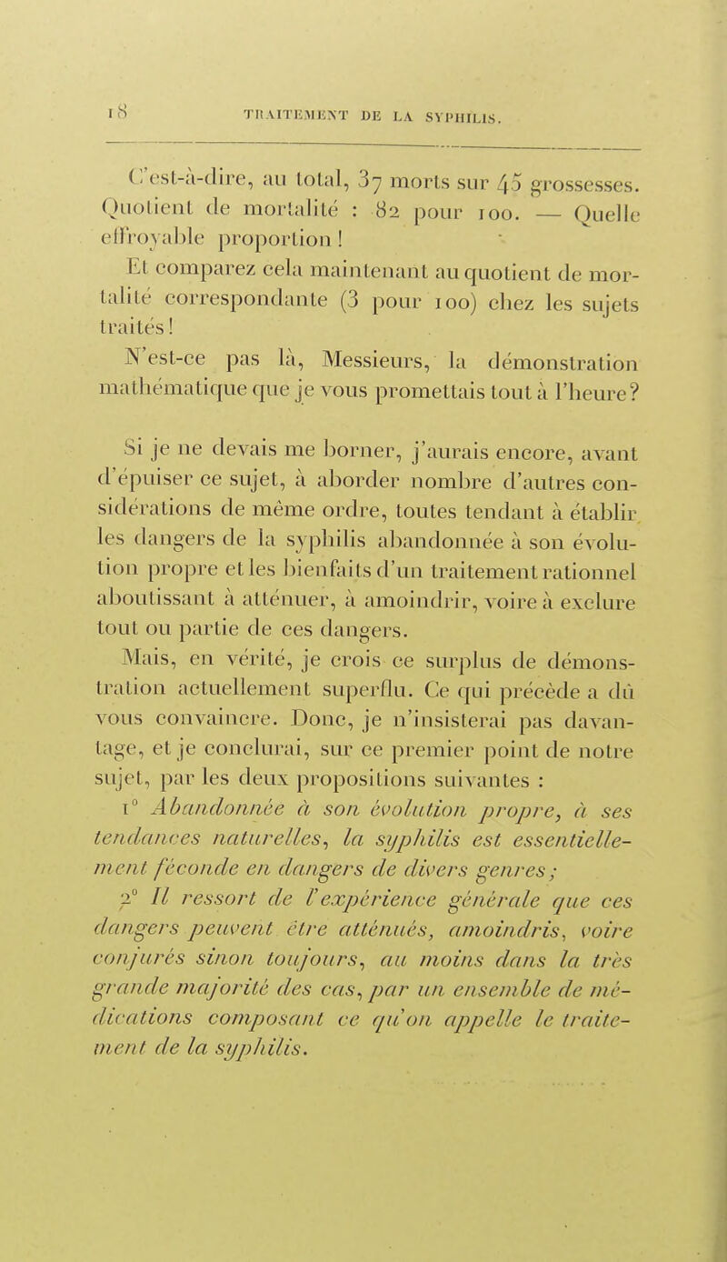 C'est-à-dire, au total, 87 morts sur 45 grossesses. Quotient de mortalité : 82 pour 100. — Quelle etÏToyable proportion ! Et comparez cela maintenant au quotient de mor- talité correspondante (3 pour 100) chez les sujets traités ! N'est -ce pas la. Messieurs, la démonstration mathématique que je vous promettais tout à l'heure? Si je ne devais me borner, j'aurais encore, avant d'épuiser ce sujet, à aborder nombre d'autres con- sidérations de même ordre, toutes tendant à établir les dangers de la syphilis abandonnée à son évolu- tion propre et les bienfoitsd'un traitement rationnel aboutissant à atténuer, à amoindrir, voire à exclure tout ou partie de ces dangers. Mais, en vérité, je crois ce surplus de démons- tration actuellement superflu. Ce qui précède a dù vous convaincre. Donc, je n'insisterai pas davan- tage, et je conclurai, sur ce premier point de notre sujet, par les deux propositions suivantes : 1° Abaiidoiiaée à son évolution propre, à ses tendances naturelles^ la si/philis est essentielle- ment féconde en dangers de divers genres; •i Il ressort de l'expérience générale que ces dangers peuvent être atténués, amoindris, voire conjurés sinon toujours^ au moins dans la très grande majorité des cas^ par un ensemble de mé- dications composant ce quon appelle le traite- ment de la syjjJiilis.