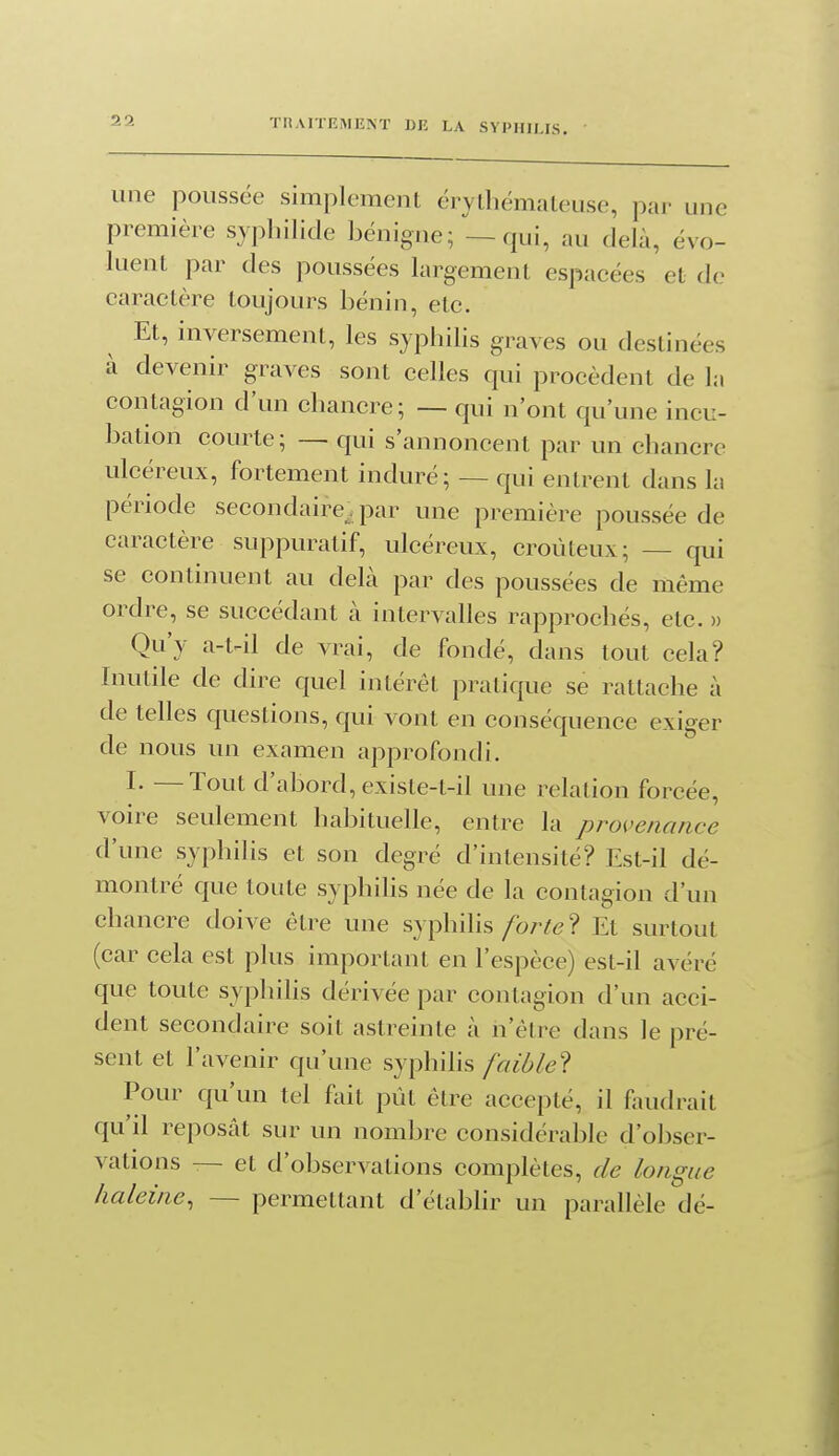 une poussée simplement érythémaleuse, par une première syphilide bénigne; — qui, au delù, évo- luent par des poussées largement espacées et de caractère toujours bénin, etc. Et, inversement, les syphilis graves ou destinées à devenir graves sont celles qui procèdent de la contagion d'un chancre; — qui n'ont qu'une incu- bation courte; — qui s'annoncent par un chancre ulcéreux, fortement induré; — qui entrent dans la période secondaire^, par une première poussée de caractère suppuratif, ulcéreux, croùteux; — qui se continuent au delà par des poussées de même ordre, se succédant k intervalles rapprochés, etc. » Qu'y a-t^il de vrai, de fondé, dans tout cela? Inutile de dire quel intérêt pratique se rattache à de telles questions, qui vont en conséquence exiger de nous un examen approfondi. I. —Tout d'abord, existe-t-il une relation forcée, voire seulement habituelle, entre la pro{'enance d'une syphilis et son degré d'intensité? Est-il dé- montré que toute syphilis née de la contagion d'un chancre doive être une syphilis/br^e ? Et surtout (car cela est plus important en l'espèce) est-il avéré que toute syphihs dérivée par contagion d'un acci- dent secondaire soit astreinte à n'être dans le pré- sent et l'avenir qu'une syphilis faible? Pour qu'un tel foit pût être accepté, il fondrait qu'il reposât sur un nombre considérable d'obser- vations — et d'observations complètes, de longue haleine, — permettant d'établir un parallèle dé-