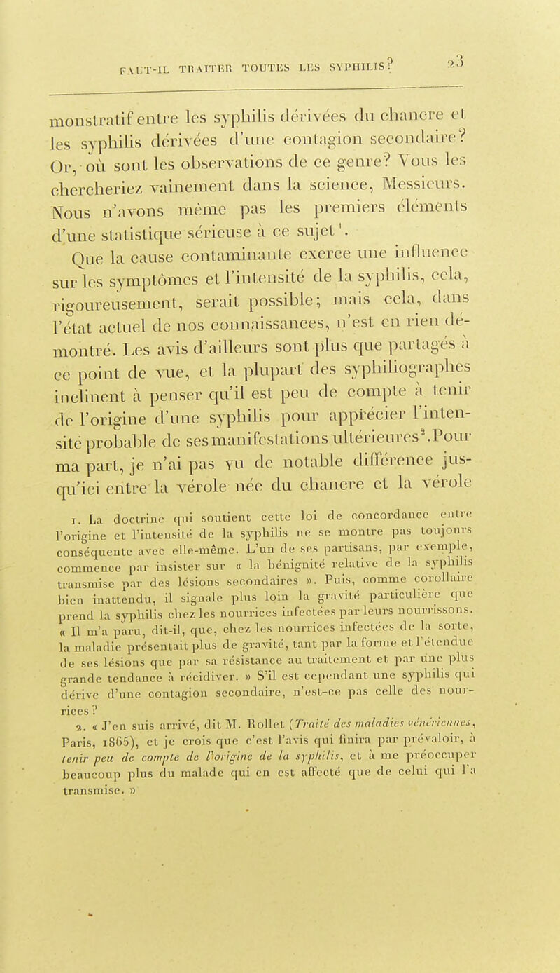monslralif ealre les syphilis dérivées du chancre et les syphilis dérivées d'une contagion secondaire? Or, où sont les ohservations de ce genre? Vous les chercheriez vainement dans la science, Messieurs. Nous n'avons même pas les premiers éléments d'une statistique sérieuse à ce sujet'. Que la cause contaminante exerce une inflvience sur les symptômes et l'intensité de la syphilis, cela, rigoureusement, serait possihle; mais cela, dans l'état actuel de nos connaissances, n'est en rien dé- montré. Les avis d'ailleurs sont plus que partagés à ce point de vue, et la plupart des syphiliographes inclinent à penser qu'il est peu de compte à tenir de l'origine d'une syphilis pour apprécier l'inten- sité prohahle de ses manifestations ultérieures'.Pour ma part, je n'ai pas yu de notable dilférence jus- qu'ici entre la vérole née du chancre et la vérole I. La doctrine qui soutient cette loi de concordance entre l'origine et l'intensité de la syphilis ne se montre pas toujours conséquente avec elle-même. L'un de ses partisans, par exemple, commence par insister sur « la bénignité relative de la syphilis transmise par des lésions secondaires ». Puis, comme corollaire bien inattendu, il signale plus loin la gravité particuUère que prend la syphilis chez les nourrices infectées par leurs nourrissons, a II m'a paru, dit-il, que, chez les nourrices infectées de la sorte, la maladie présentait plus de gravité, tant par la forme et l'étendue de ses lésions que par sa résistance au traitement et par une plus grande tendance à récidiver. » S'il est cependant une syphilis qui dérive d'une contagion secondaire, n'est-ce pas celle des nour- rices 2. i J'en suis arrivé, dit M. Rollct (Traild des maladies vdncricnnes, Paris, i865), et je crois que c'est l'avis qui finira par prévaloir, à tenir peu de compte de l'origine de la syphilis, et à me préoccuper beaucoup plus du malade qui en est affecté que de celui qui l'a transmise. »