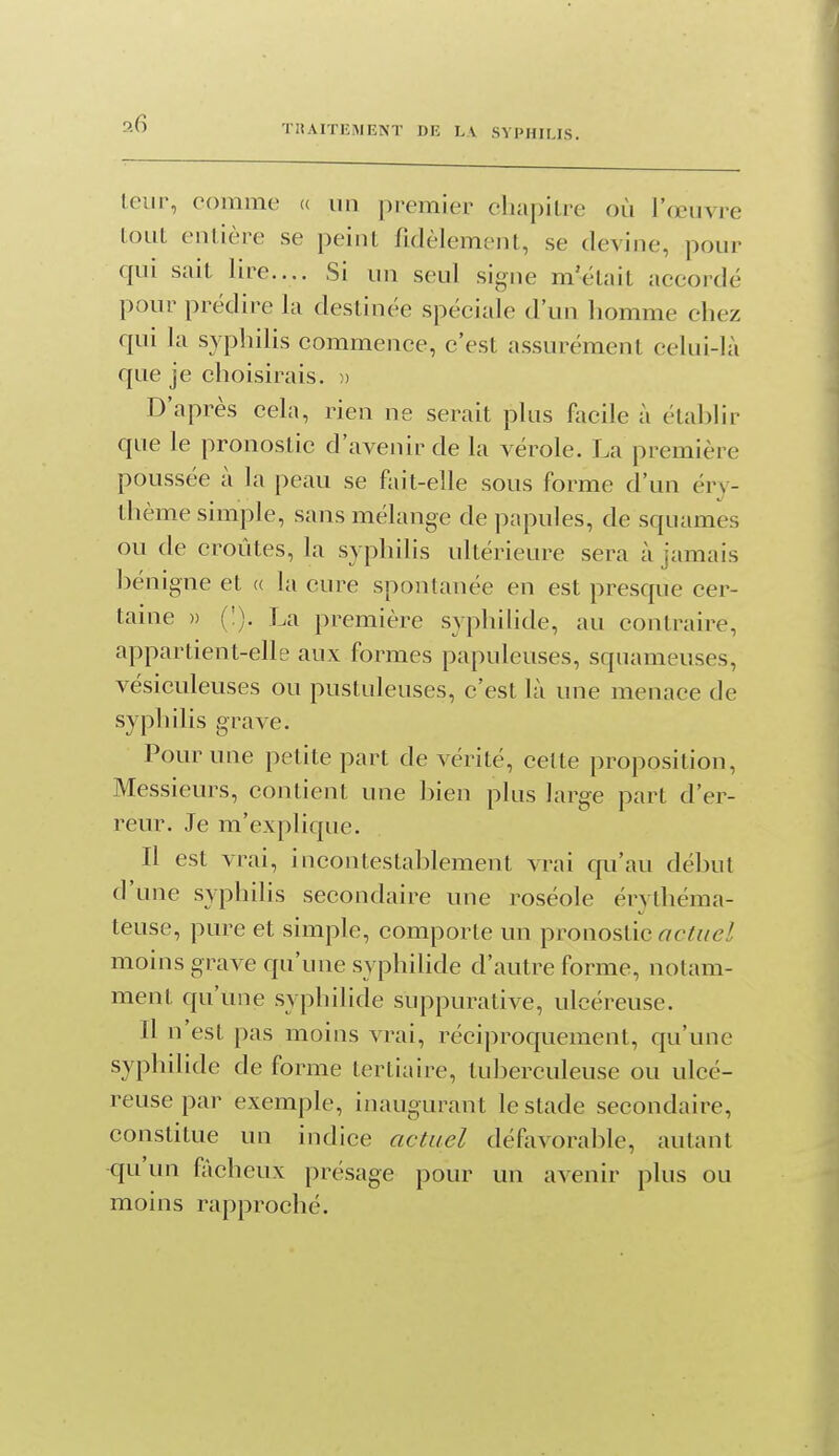 THAITEMENT DE LA SYPHILIS. leur, comme « un premier chapitre où l'œuvre tout entière se peint fidèlement, se devine, pour qui sait lire.... Si un seul signe m'était accordé pour prédire la destinée spéciale d'un homme chez qui la sypliilis commence, c'est assurément celui-là que je choisirais. )> D'après cela, rien ne serait plus facile à étahlir que le pronostic d'avenir de la vérole. La première poussée à la peau se fait-elle sous forme d'un éry- thème simple, sans mélange de papules, de squames ou de croûtes, la syphilis ultérieure sera à jamais hénigne et « la cure spontanée en est presque cer- taine » (!). La première syphilide, au contraire, appartient-elle aux formes papuleuses, squameuses, vésiculeuses ou pustuleuses, c'est là une menace de syphilis grave. Pour une petite part de vérité, celte proposition, Messieurs, contient une bien plus large part d'er- reur. Je m'explique. Il est vrai, incontestablement vrai qu'au début d'une syphilis secondaire une roséole érythéma- teuse, pure et simple, comporte un pronostic rt-c/^/e/ moins grave qu'une syphilide d'autre forme, notam- ment qu'une syphilide suppurative, ulcéreuse. Il n'est pas moins vrai, réciproquement, qu'une syphilide de forme tertiaire, tuberculeuse ou ulcé- reuse par exemple, inaugurant le stade secondaire, constitue un indice actuel défovorable, autant qu'un fâcheux présage pour un avenir plus ou moins rapproché.