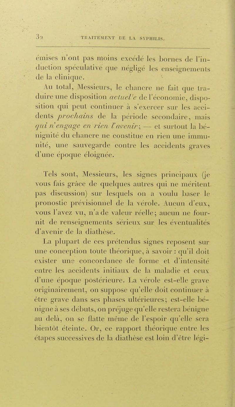 33 émises n'onL pas moins excédé les bornes de l'In- duction spécidative que négligé les enseignemenls de la clinique. Au total, Messieurs, le chancre ne fait que tra- duire une disposition actacVe de l'économie, dispo- sition qui peut continuer à s'exercer sur les acci- dents prochains de la période secondaire, mais qui n'engage en rien l'avenir-^ — et surtout la bé- nignité du chancre ne constitue en rien une immu- nité, une sauvegarde contre les accidents graves d'une époque éloignée. Tels sont. Messieurs, les signes principaux (je vous fais grâce de quelques autres qui ne méritent pas discussion) sur lesquels on a voulu baser le pronostic prévisionnel de la vérole. Aucun d'eux, vous l'avez vu, n'a de valeur réelle; aucun ne four- nit de renseignements sérieux sur les éventualités d'avenir de la diathèse. La plupart de ces prétendus signes reposent sur une conception toute théorique, à savoir : qu'il doit exister une concordance de forme et d'intensité entre les accidents initiaux de la maladie et ceux d'une époque postérieure. La vérole est-elle grave originairement, on suppose C|u'elle doit continuer à être grave dans ses phases ultérieures; est-elle bé- nigne à ses débuts, on préjuge qu'elle restera bénigne au delà, on se flatte même de l'espoir qu'elle sera bientôt éteinte. Or, ce rapport théorique entre les étapes successives de la diathèse est loin d'être légi-