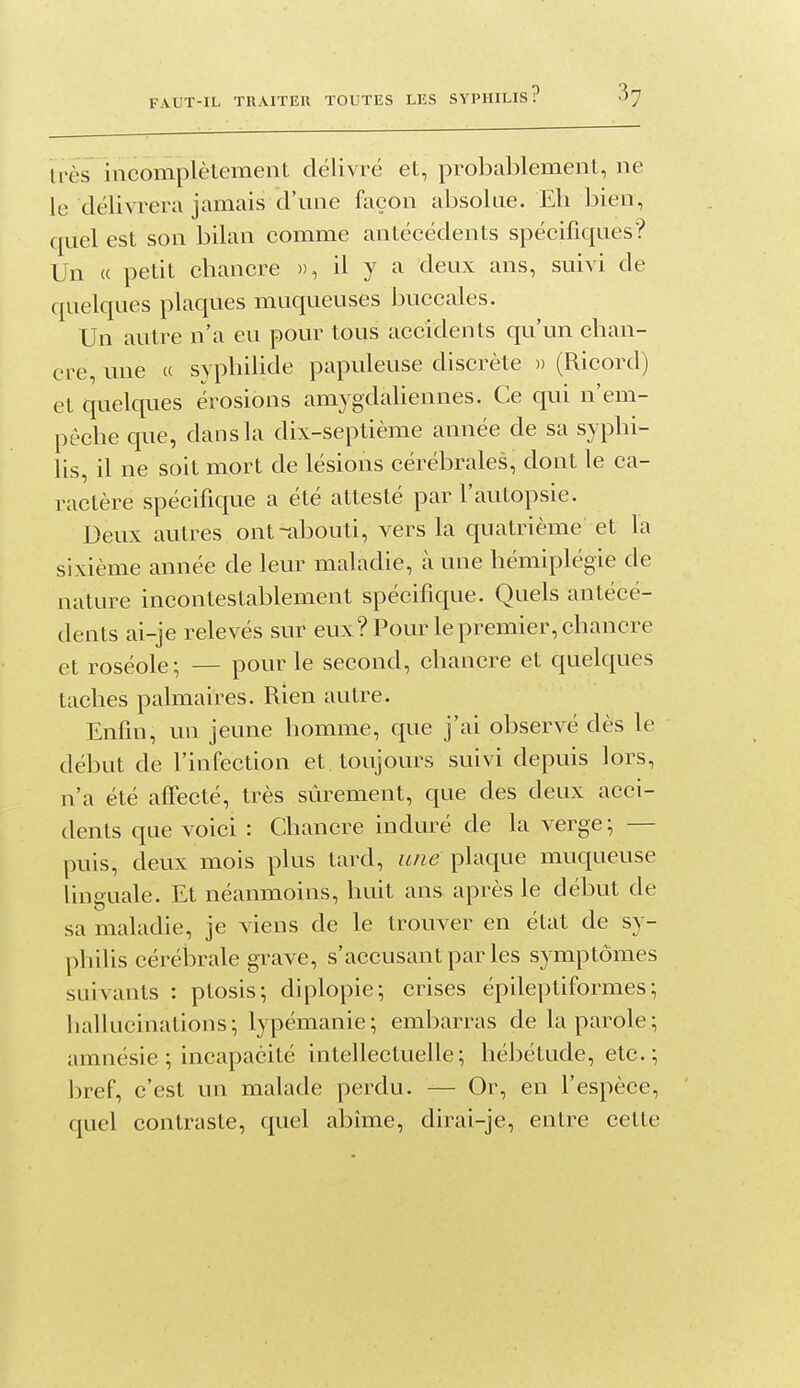 liés incomplètement délivré et, probablement, ne le délivrera jamais d'une façon absolue. Eli bien, quel est son bilan comme antécédents spécifiques? Un « petit cbancre », il y a deux ans, suivi de quelques plaques muqueuses buccales. Un autre n'a eu pour tous accidents qu'un cban- cre, une « sypbilide papuleuse discrète » (Ricord) et quelques érosions amygdaliennes. Ce qui n'em- pêcbe que, dans la dix-septième année de sa sypbi- lis, il ne soit mort de lésions cérébrales, dont le ca- ractère spécifique a été attesté par l'autopsie. Deux autres ont-abouti, vers la quatrième et la sixième année de leur maladie, à une hémiplégie de nature incontestablement spécifique. Quels antécé- dents ai-je relevés sur eux? Pour le premier, chancre et roséole; — pour le second, chancre et quelques taches palmaires. Rien autre. Enfin, un jeune homme, que j'ai observé dès le début de l'infection et. toujours suivi depuis lors, u'a été affecté, très sûrement, que des deux acci- dents que voici : Chancre induré de la verge; — puis, deux mois plus tard, une plaque muqueuse linguale. Et néanmoins, huit ans après le début de sa maladie, je viens de le trouver en état de sy- philis cérébrale grave, s'accusantparles symptômes suivants : ptosis; diplopie; crises épileptiformes; hallucinations; lypémanie; embarras de la parole; amnésie ; incapacité intellectuelle; hébétude, etc.; ])ref, c'est un malade perdu. — Or, en l'espèce, quel contraste, quel abîme, dirai-je, entre cette