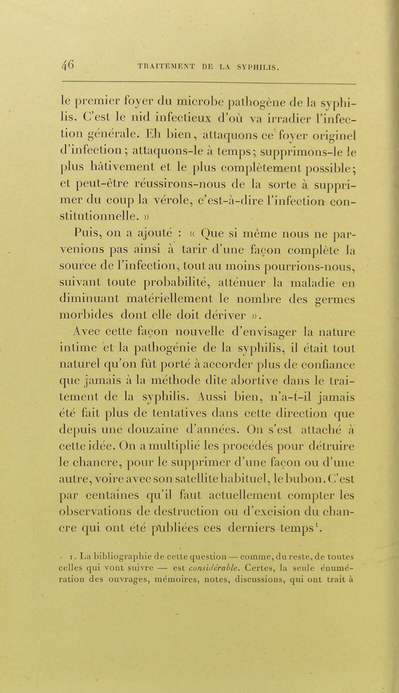 le premier foyer du microlje pathogène de la syphi- lis. C'est le nid infectieux d'où va irradier l'infec- tion générale. Eh Ijien, attaquons ce'foyer originel d'infection; attaquons-le à temps; supprimons-le le plus hâtivement et le plus complètement possible ; et peut-être réussirons-nous de la sorte à suppri- mer du coup la vérole, c'est-à-dire l'infection con- stitutionnelle. » Puis, on a ajouté : « Que si même nous ne par- venions pas ainsi à tarir d'une façon complète la source de l'infection, tout au moins pourrions-nous, suivant toute probabilité, atténuer la maladie en diminuant matériellement le nombre des germes morbides dont elle doit dériver ». Avec cette façon nouvelle d'envisager la nature intime et la pathogénie de la syphilis, il était tout naturel qu'on fût porté à accorder plus de confiance que jamais à la méthode dite abortive dans le trai- tement de la syphilis. Aussi bien, n'a-t-il jamais été fait plus de tentatives dans cette direction que depuis une douzaine d'années. On s'est attaché à cette idée. On a multiplié les procédés pour détruire le chancre, pour le supprimer d'une façon ou d'une autre, voire avec son satellite habituel, le bubon. C'est par centaines qu'il faut actuellement compter les observations de destruction ou d'excision du chan- cre qui ont été publiées ces derniers temps'. - I. La bibliographie de celte quesùon — coiùme, du reste, de toutes celles qui vont suivre — est cunsUérable. Certes, la seule enumc- ration des ouvrages, mémoires, notes, discussions, qui ont trait à