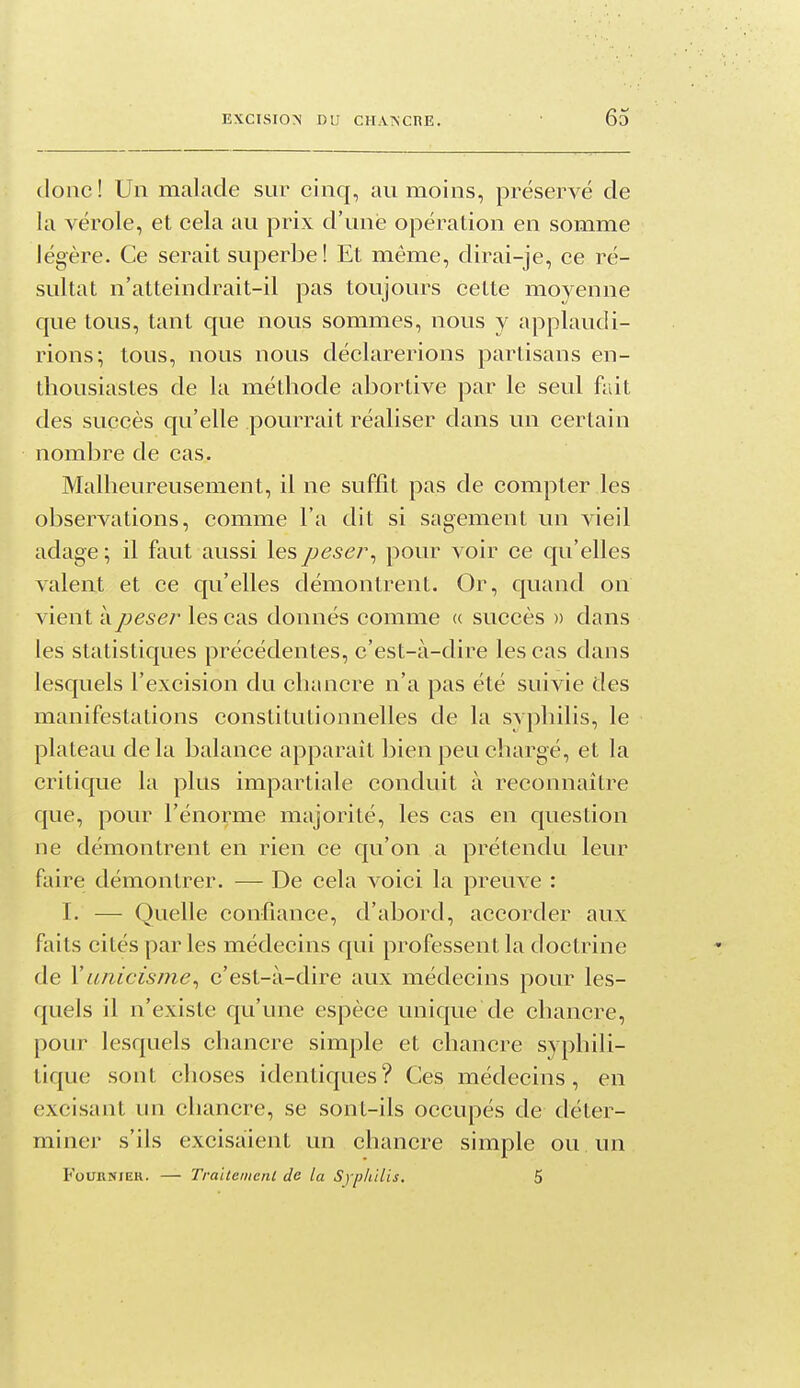 donc! Un malade sur cinq, au moins, préservé de la vérole, et cela au prix d'une opération en somme légère. Ce serait superbe! Et même, dirai-je, ce ré- sultat n'atteindrait-il pas toujours cette moyenne que tous, tant que nous sommes, nous y applaudi- rions; tous, nous nous déclarerions partisans en- thousiastes de la méthode abortive par le seul fait des succès qu'elle pourrait réaliser dans un certain nombre de cas. Malheureusement, il ne suffit pas de compter les observations, comme l'a dit si sagement un vieil adage ; il faut aussi les peser^ pour voir ce qu'elles valent et ce qu'elles démontrent. Or, quand on vient à peser les cas donnés comme « succès » dans les statistiques précédentes, c'est-à-dire les cas dans lesquels l'excision du chancre n'a pas été suivie des manifestations constitutionnelles de la syphilis, le plateau de la balance apparaît bien peu chargé, et la critique la plus impartiale conduit à reconnaître que, pour l'énorme majorité, les cas en question ne démontrent en rien ce qu'on a prétendu leur faire démontrer. — De cela voici la preuve : I. — Quelle confiance, d'abord, accorder aux faits cités par les médecins qui professent la doctrine de Yunicisme^ c'est-à-dire aux médecins pour les- quels il n'existe qu'une espèce unique de chancre, pour lesquels chancre simple et chancre syphili- tique sont choses identiques? Ces médecins, en excisant un chancre, se sont-ils occupés de déter- miner s'ils excisaient un chancre simple ou. un FoURNiEH. — TraitenienL de la Syphilis, 5