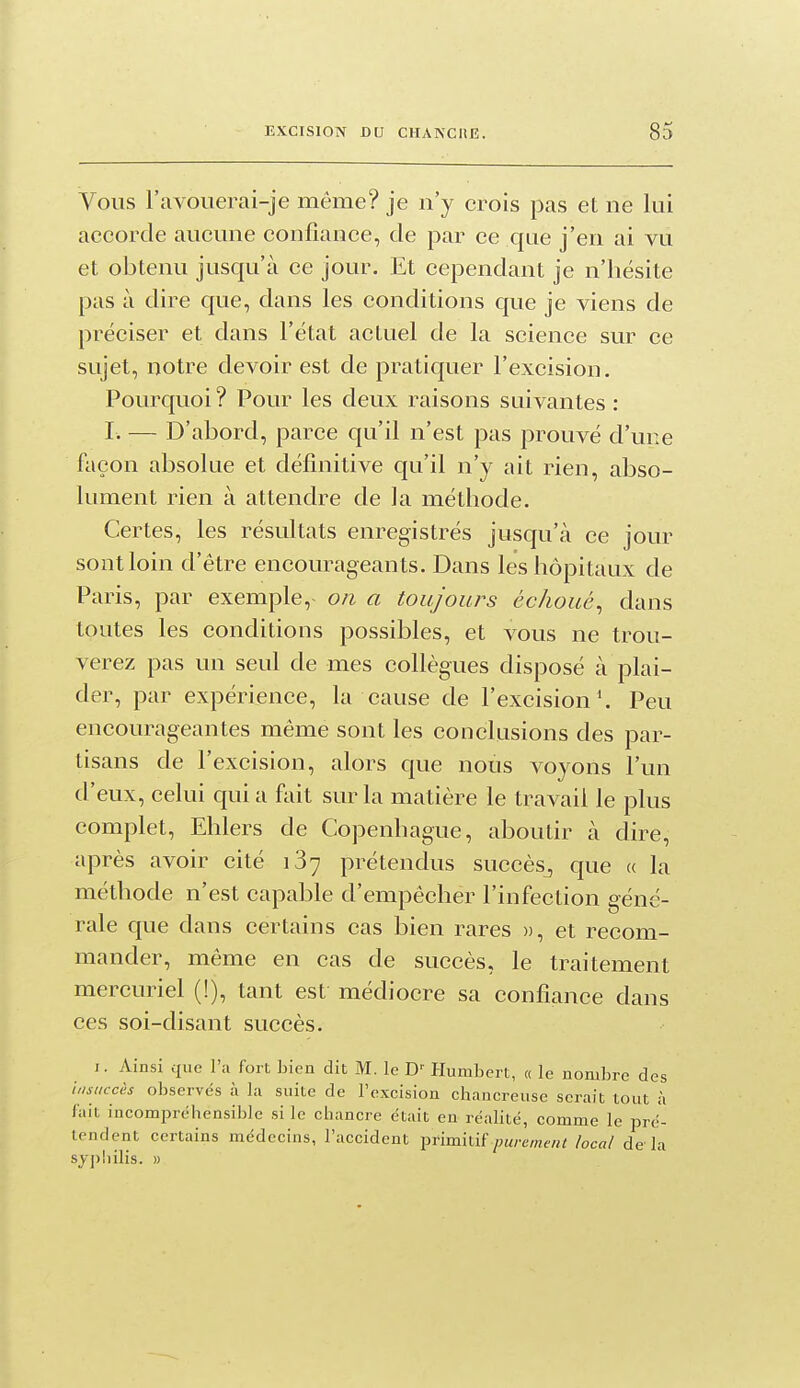 Vous l'avouerai-je même? je n'y crois pas et ne lui accorde aucune confiance, de par ce que j'en ai vu et obtenu jusqu'à ce jour. Et cependant je n'hésite pas à dire que, dans les conditions que je viens de préciser et dans l'état actuel de la science sur ce sujet, notre devoir est de pratiquer l'excision. Pourquoi ? Pour les deux raisons suivantes : r. — D'abord, parce qu'il n'est pas prouvé d'une façon absolue et définitive qu'il n'y ait rien, abso- lument rien à attendre de la méthode. Certes, les résultats enregistrés jusqu'à ce jour sont loin d'être encourageants. Dans les hôpitaux de Paris, par exemple, on a toujours échoué^ dans toutes les conditions possibles, et vous ne trou- verez pas un seul de mes collègues disposé à plai- der, par expérience, la cause de l'excision*. Peu encourageantes même sont les conclusions des par- tisans de l'excision, alors que nous voyons l'un d'eux, celui qui a fait sur la matière le travail le plus complet, Ehlers de Copenhague, aboutir à dire, après avoir cité 137 prétendus succès^ que « la méthode n'est capable d'empêcher l'infection géné- rale que dans certains cas bien rares », et recom- mander, même en cas de succès, le traitement mercuriel (!), tant est médiocre sa confiance dans ces soi-disant succès. J. Ainsi que l'a fort bien dit M. le Humbert, « le nombre des \,,sticch observés à la suite de l'excision chancreuse serait tout à fait incomiorcbensible si le chancre était en réalité, comme le pré- tendent certains médecins, l'accident primitif/wre/«e«i local de la syj)liilis. »