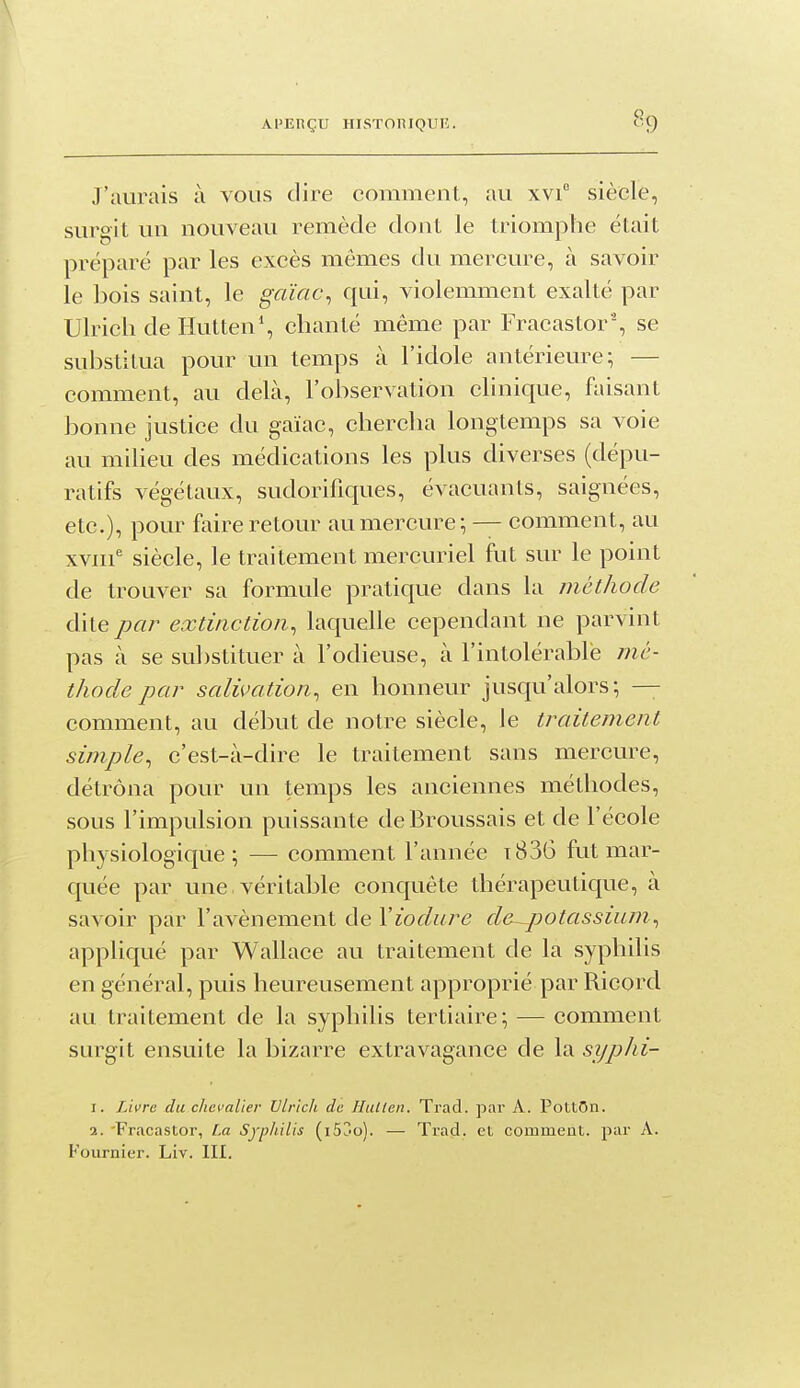 J'aurais à vous dire comment, au xvi° siècle, surgit un nouveau remède dont le triomphe était préparé par les excès mêmes du mercure, à savoir le bois saint, le gaïac^ qui, violemment exalté par Ulrich de Ilutten', chanté même par Fracastor% se substitua pour un temps à l'idole antérieure; — comment, au delà, l'observation clinique, faisant bonne justice du gaïac, chercha longtemps sa voie au milieu des médications les plus diverses (dépu- ratifs végétaux, sudorifiques, évacuants, saignées, etc.), pour faire retour au mercure; — comment, au xvni^ siècle, le traitement mercuriel fut sur le point de trouver sa formule pratique dans la méthode dite par extinction^ laquelle cependant ne parvint pas à se substituer à l'odieuse, à l'intolérable mé- thode par salivation, en honneur jusqu'alors; — comment, au début de notre siècle, le traitement simple, c'est-à-dire le traitement sans mercure, détrôna pour un temps les anciennes méthodes, sous l'impulsion puissante dcBroussais et de l'école physiologique; — comment l'année i836 fut mar- quée par une véritable conquête thérapeutique, à savoir par l'avènement de Yiodure de~potassium, appliqué par Wallace au traitement de la syphilis en général, puis heureusement approprié par Ricord au traitement de la syphilis tertiaire; — comment surgit ensuite la bizarre extravagance de la syphi- 1. Livre du chevalier Ulrich de Hullen. Trad. par A. PottOn. 2. 'Fracastor, [.a Syphilis (i53o). — Trad. et comment, par A. Fournier. Liv. III.