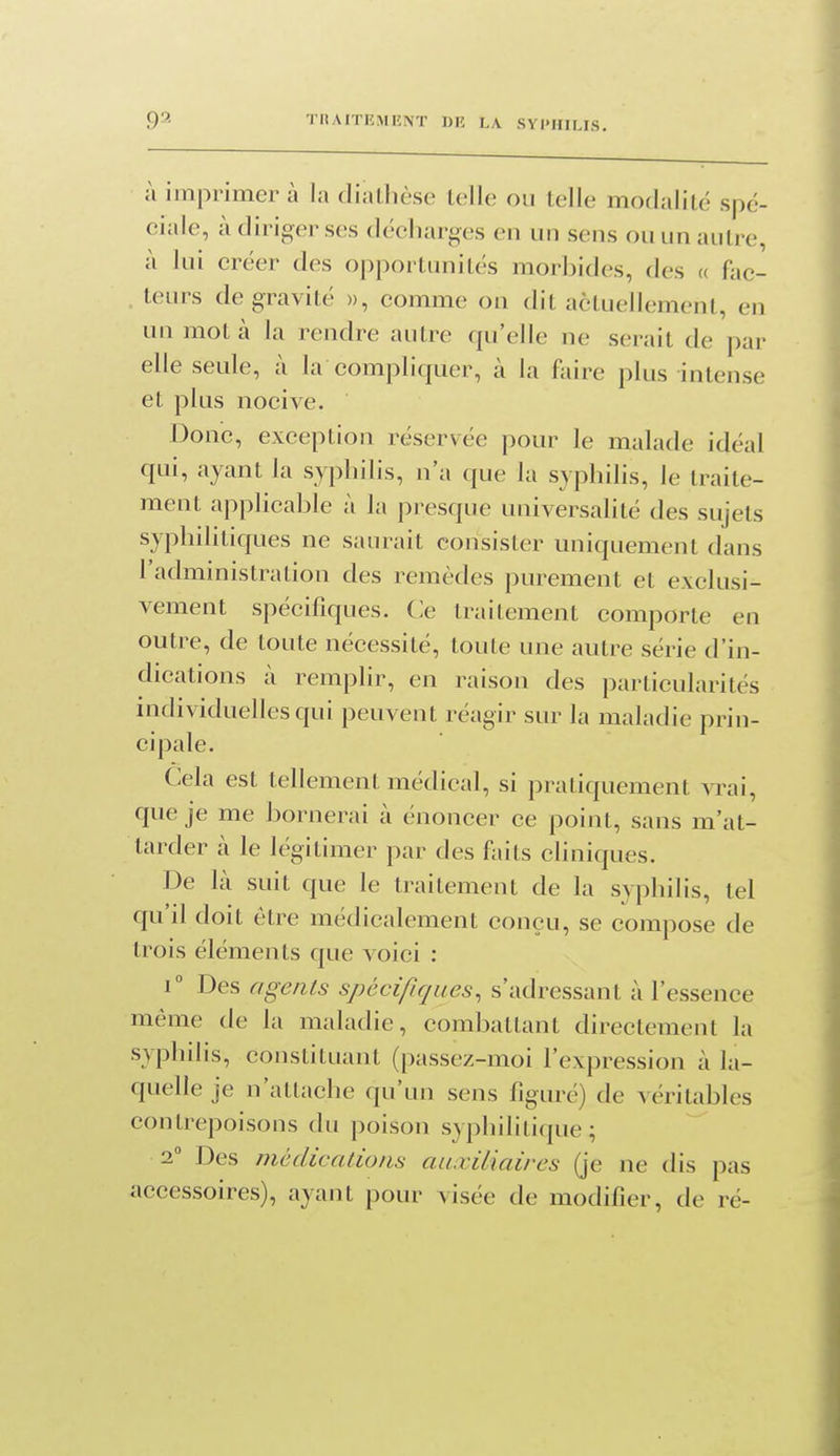 à imprimer à la diatlièsc telle ou telle modalité spé- ciale, à diriger ses décharges en un sens ou un autre, à lui créer des opportunités morbides, des a fac- teurs de gravité », comme on dit actuellement, en un mot à la rendre autre qu'elle ne serait de par elle seule, à la compliquer, à la faire plus intense et plus nocive. Donc, exception réservée pour le malade idéal qui, ayant la syphilis, n'a que la syphilis, le traite- ment applicable à la presque universalité des sujets syphilitiques ne saurait consister uniquement dans l'administration des remèdes purement et exclusi- vement spécifiques. Ce traitement comporte en outre, de toute nécessité, toute une autre série d'in- dications à remplir, en raison des particularités nidividuellesqui peuvent réagir sur la maladie prin- cipale. Cela est tellement médical, si pratiquement vrai, que je me bornerai à énoncer ce point, sans m'at- tarder à le légitimer par des faits cliniques. De là suit que le traitement de la svphilis, tel qu il doit être médicalement conçu, se compose de trois éléments que voici : 1° Des agents spécifiques^ s'adressant à l'essence même de la maladie, combattant directement la syphilis, constituant (passez-moi l'expression à la- quelle je n'attache qu'un sens figuré) de véritables contrepoisons du poison syphilitique; 2° Des médications auxiliaires (je ne dis pas accessoires), ayant pour visée de modifier, de ré-