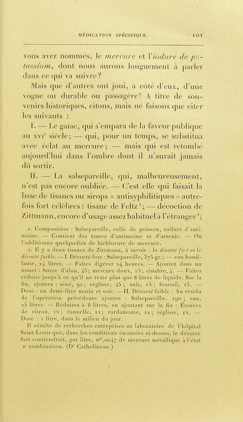 VOUS avez nommés, le mercure et Yiodure de pc- tassiu/n^ dont nous aurons longuement à parler (lans ce qui va suivre? Mais que d'autres ont joui, à côté d'eux, d'une \ogue ou durable ou passagère ! A titre de sou- venirs historiques, citons, mais ne faisons que citer les suivants : I. — Le gaïac, qui s'empara de la faveur publique au xvi siècle; — qui, pour un temps, se substitua avec éclat au mercure ; — mais qui est retom]3é aujourd'hui dans l'ombre dont il n'aurait jamais dû sortir. II. — La salsepareille, qui, malheureusement, n'est pas encore oubliée. — C'est elle qui faisait la base de tisanes ou sirops (( antisyphilitiques » autre- fois fort célèbres : tisane de Feltz * ; — décoction de Zittmann, encore d'usage assez habituel à l'étranger^; I. Composition : Salsepareille, colle de poisson, sulfure d'anli- moine. — Contient des traces d'antimoine et d'arsenic. — On l'additionne quelquefois de bichlorure de mercure. ?.. Tl y a deux tisanes de Zittmann, à savoir : le décocté foi t et ]<i décodé faible. — I. Dëcocté fort : Salsepareille, gr.; — eau bouil- lante, -j,} litres. — Faites digérer 9.4 heures. — Ajoutez dans un nouet : Sucre d'alun, 45; mercure doux, i5; cinabre, 4- — Faites réduire jusqu'à ce qu'il ne reste plus que 8 litres de liquide. Sur la fin, ajoutez : séné, go; réglisse, 4^ ; anis, i5 ; fenouil, i5. — Dose : un demi-litre matin et soir. —II. Décocté faible : Au résidu de l'opération précédente ajoutez : Salsepareille, igo ; eau, litres. — Réduisez à 8 litres, en ajoutant sur la fin : Écorces de citron, 12; cannelle, 12; cardamome, la ; réglisse, 12, — Uose : I litre, dans le milieu du jour. Il résulte de recherches entreprises au laboratoire de Thopital Saint-Louis que, dans les conditions énonci'es ci-dessus, le décocté fort contiendrait, par litre, o^',oo\'] do mercure métallique à l'état c combinaison. (D'' Cathelineau.)