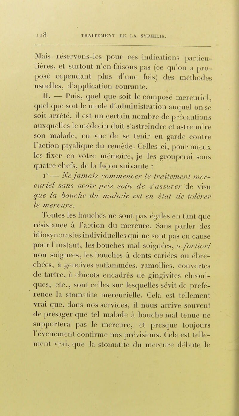 Mais réservons-les pour ces indications particu- lières, et surtout n'en faisons pas (ce qu'on a pro- posé cependant plus d'une fois) des méthodes usuelles, d'application courante. n. — Puis, quel que soit le composé mercuriel, quel que soit le mode d'administration auquel on se soit arrêté, il est un certain nombre de précautions auxquelles le médecin doit s'astreindre et astreindre son malade, en vue de se tenir en garde contre l'action ptyalique du remède. Celles-ci, pour mieux les fixer en votre mémoire, je les grouperai sous quatre chefs, de la façon suivante : 1° — Ne jamais commencer le traitement mer- curiel sans avoir pris soin de s assurer de visu que la bouche du malade est en état de tolérer le mercure. Toutes les bouches ne sont pas égales en tant que résistance à l'action du mercure. Sans parler des idiosyncrasies individuelles qui ne sont pas en cause pour l'instant, les bouches mal soignées, a fortiori non soignées, les bouches à dents cariées ou ébré- chées, à gencives enflammées, ramollies, couvertes de tartre, à chicots encadrés de gingivites chroni- ques, etc., sont celles sur lesquelles sévit de préfé- rence la stomatite mercurielle. Cela est tellement vrai que, dans nos services, il nous arrive souvent de présager que tel malade à bouche mal tenue ne supportera pas le mercure, et presque toujours l'événement confirme nos prévisions. Cela est telle- ment vrai, que la stomatite du mercure débute le