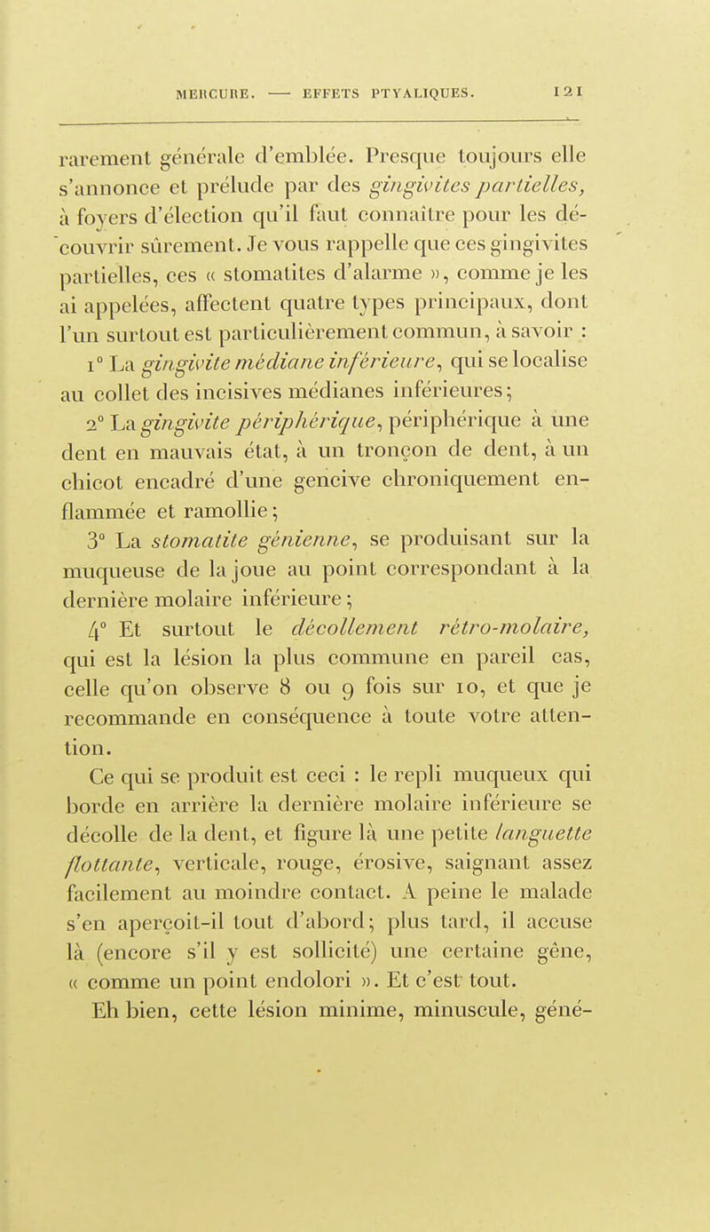 rarement générale d'emblée. Presque toujours elle s'annonce et prélude par des gingivites partielles, à foyers d'élection qu'il faut connaître povir les dé- couvrir sûrement. Je vous rappelle que ces gingivites partielles, ces « stomatites d'alarme », comme je les ai appelées, affectent quatre types principaux, dont l'un surtout est particulièrement commun, à savoir : 1° La gingivite médiane inférieure^ qui se localise au collet des incisives médianes inférieures; 2° La gingivite périphérique^ périphérique à une dent en mauvais état, à un tronçon de dent, à un chicot encadré d'une gencive chroniquement en- flammée et ramollie ; 3° La stomatite génienne^ se produisant sur la muqueuse de la joue au point correspondant à la dernière molaire inférieure ; 4° Et surtout le décollement rétro-molaire, qui est la lésion la plus commune en pareil cas, celle qu'on observe 8 ou 9 fois sur 10, et que je recommande en conséquence à toute votre atten- tion. Ce qui se produit est ceci : le repli muqueux qui borde en arrière la dernière molaire inférieure se décolle de la dent, et figure là une petite languette flottante^ verticale, rouge, érosive, saignant assez facilement au moindre contact. A peine le malade s'en aperçoit-il tout d'abord; plus tard, il accuse là (encore s'il y est sollicité) une certaine gêne, ({ comme un point endolori ». Et c'est tout. Eh bien, cette lésion minime, minuscule, géné-