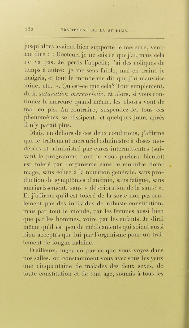 jusqu'alors avaient bien supporté le mercure, venir me dire : « Docteur, je ne sais ce que j'ai, mais cela ne va pas. Je perds l'appétit; j'ai des coliques de temps à autre; je me sens faible, mal ^n train; je maigris, et tout le monde me dit que j'ai mauvaise mine, etc. ». Qu'est-ce que cela? Tout simplement, de la saturation mercurîelle. Et alors, si vous con- tinuez le mercure quand même, les choses vont de mal en pis. Au contraire, suspendez-le, tous ces phénomènes se dissipent, et quelques jours après il n'y paraît plus. Mais, en dehors de ces deux conditions, j'affirme que le traitement mercuriel administré à doses mo- dérées et administré par cures intermittentes (sui- vant le programme dont je vous parlerai bientôt) est toléré par l'organisme sans le moindre dom- mage, sans échec à la nutrition générale, sans pro- duction de symptômes d'anémie, sans fotigue, sans amaigrissement, sans « détérioration de la santé ». Et j'affirme qu'il est toléré de la sorte non pas seu- lement par des individus de robuste constitution, mais par tout le monde, par les femmes aussi bien que par les hommes, voire par les enfants. Je dirai même qu'il est peu de médicaments qui soient aussi bien acceptés que lui par l'organisme pour un trai- tement de longue haleine. D'ailleurs, jugez-en par ce que vous voyez dans nos salles, où constamment vous avez sous les yeux une cinquantaine de malades des deux sexes, de toute constitution et de tout âge, soumis à tous les