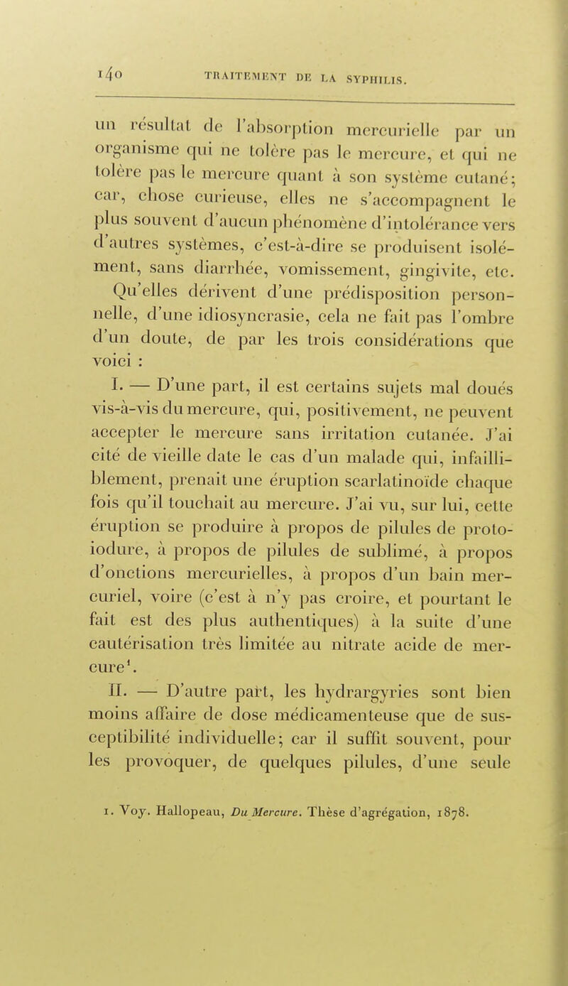 un résultat de l'absorption mercurielle par un organisme qui ne tolère pas le mercure, et qui ne tolère pas le mercure quant à son système cutané; car, chose curieuse, elles ne s'accompagnent le plus souvent d'aucun phénomène d'intolérance vers d'autres systèmes, c'est-à-dire se produisent isolé- ment, sans diarrhée, vomissement, gingivite, etc. Qu'elles dérivent d'une prédisposition person- nelle, d'une idiosyncrasie, cela ne fait pas l'ombre d'un doute, de par les trois considérations que voici : I- — D'une part, il est certains sujets mal doués vis-à-vis du mercure, qui, positivement, ne peuvent accepter le mercure sans irritation cutanée. J'ai cité de vieille date le cas d'un malade qui, infailli- blement, prenait une éruption scarlatinoïde chaque fois qu'il touchait au mercure. J'ai vu, sur lui, cette éruption se produire à propos de pilules de proto- iodure, à propos de pilules de sublimé, à propos d'onctions mercurielles, à propos d'un bain mer- curiel, voire (c'est à n'y pas croire, et pourtant le fait est des plus authentiques) à la suite d'une cautérisation très limitée au nitrate acide de mer- cure *. n. — D'autre part, les hydrargyries sont bien moins affaire de dose médicamenteuse que de sus- ceptibilité individuelle; car il suffit souvent, pour les provoquer, de quelques pilules, d'une seule