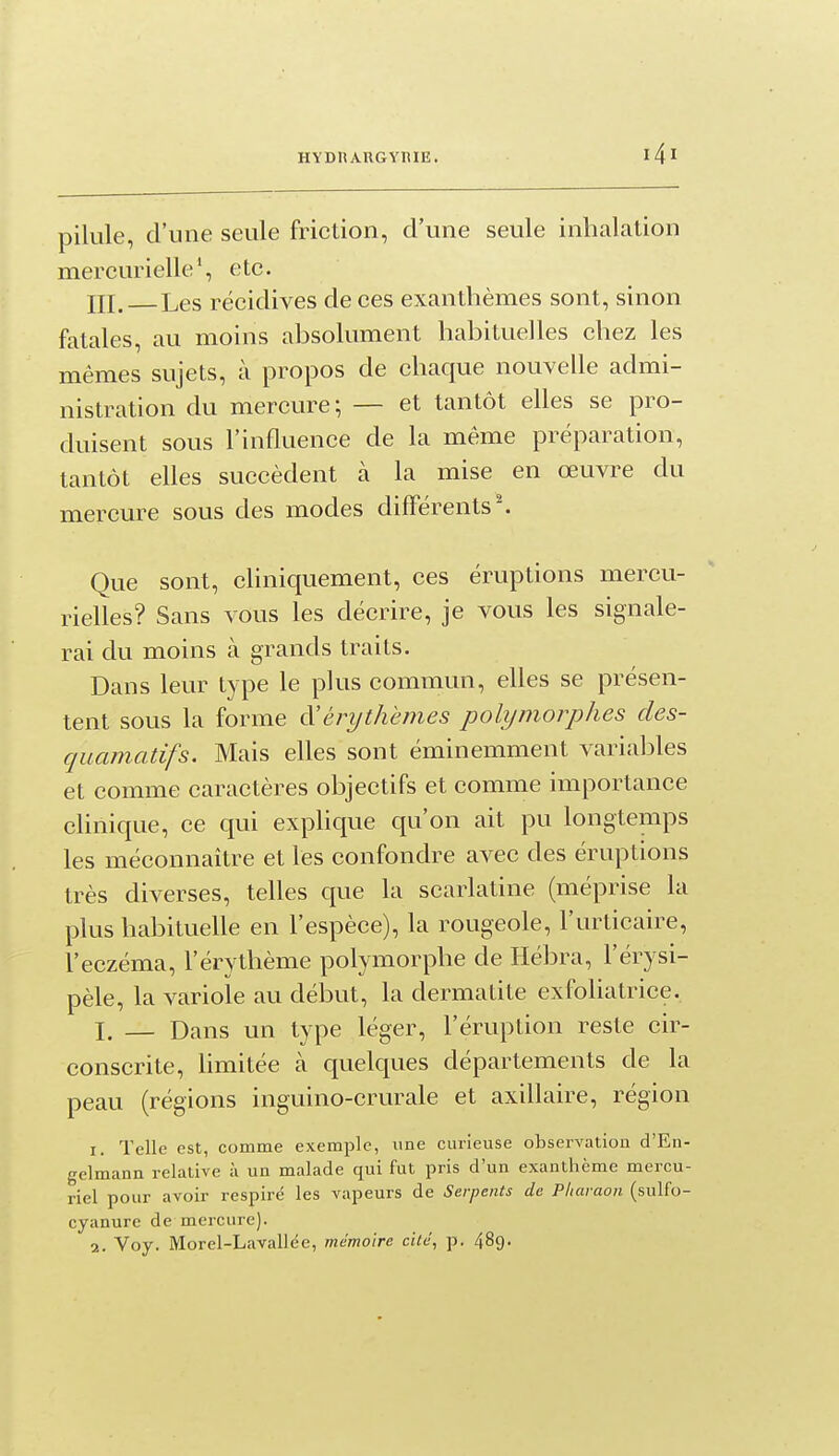 pilule, d'une seule friction, d'une seule inhalation mercurielle*, etc. III. Les récidives de ces exanthèmes sont, sinon fatales, au moins absolument habituelles chez les mêmes sujets, à propos de chaque nouvelle admi- nistration du mercure; — et tantôt elles se pro- duisent sous l'influence de la même préparation, tantôt elles succèdent à la mise en œuvre du mercure sous des modes différents'. Que sont, chniquement, ces éruptions mercu- rielles? Sans vous les décrire, je vous les signale- rai du moins à grands traits. Dans leur type le plus commun, efles se présen- tent sous la forme à'érythèmes polymorphes des- quamadfs. Mais elles sont éminemment variables et comme caractères objectifs et comme importance clinique, ce qui explique qu'on ait pu longtemps les méconnaître et les confondre avec des éruptions très diverses, telles que la scarlatine (méprise la plus habituelle en l'espèce), la rougeole, l'urticaire, l'eczéma, l'érythème polymorphe de Hébra, l'érysi- pèle, la variole au début, la dermatite exfoliatrice. I. — Dans un type léger, l'éruption reste cir- conscrite, limitée à quelques départements de la peau (régions inguino-crurale et axillaire, région 1. Telle est, comme exemple, une curieuse observation d'En- gelmann relative à un malade qui fut pris d'un exanthème mercu- riel pour avoir respiré les vapeurs de Serpents de Pharaon (sulfo- cyanure de mercure).