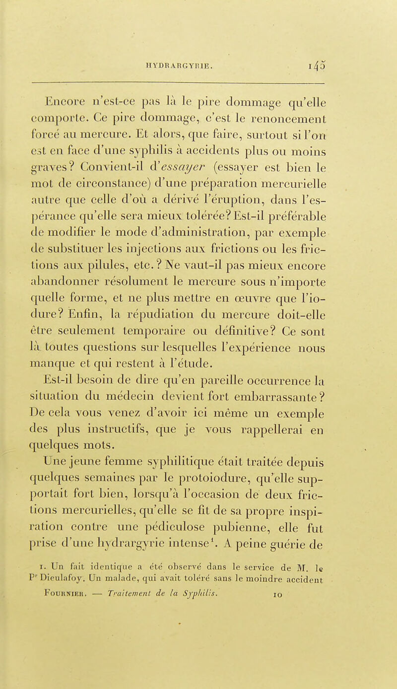 Encore n'esl-ce pas là le pire dommage qu'elle comporte. Ce pire dommage, c'est le renoncement forcé au mercure. Et alors, que faire, surtout si l'on est en face d'une syphilis à accidents plus ou moins graves? Convient-il à'essayer (essayer est bien le mot de circonstance) d'une préparation mercurielle autre que celle d'où a dérivé l'éruption, dans l'es- pérance qu'elle sera mieux tolérée? Est-il préférable de modifier le mode d'administration, par exemple de substituer les injections aux frictions ou les fric- tions aux pilules, etc. ? Ne vaut-il pas mieux encore abandonner résolument le mercure sous n'importe quelle forme, et ne plus mettre en œuvre que l'io- dure? Enfin, la répudiation du mercure doit-elle être seulement temporaire ou définitive? Ce sont là toutes questions sur lesquelles l'expérience nous manque et qui restent à l'étude. Est-il besoin de dire qu'en pareille occurrence la situation du médecin devient fort embarrassante? De cela vous venez d'avoir ici même un exemple des plus instructifs, que je vous rappellerai en quelques mots. Une jeune femme syphilitique était traitée depuis quelques semaines par le protoiodure, qu'elle sup- portait fort bien, lorsqu'à l'occasion de deux fric- tions mercurielles, qu'elle se fit de sa propre inspi- ration contre une pédiculose pubienne, elle fut prise d'une liydrargyrie intense*. A peine guérie de I. Un fait identique a été observé dans le service de M. le P'Dieulafoy. Un malade, qui avait toléré sans le moindre accident FouKNiEii. — Traitemenl de la SypIiiUs. lo