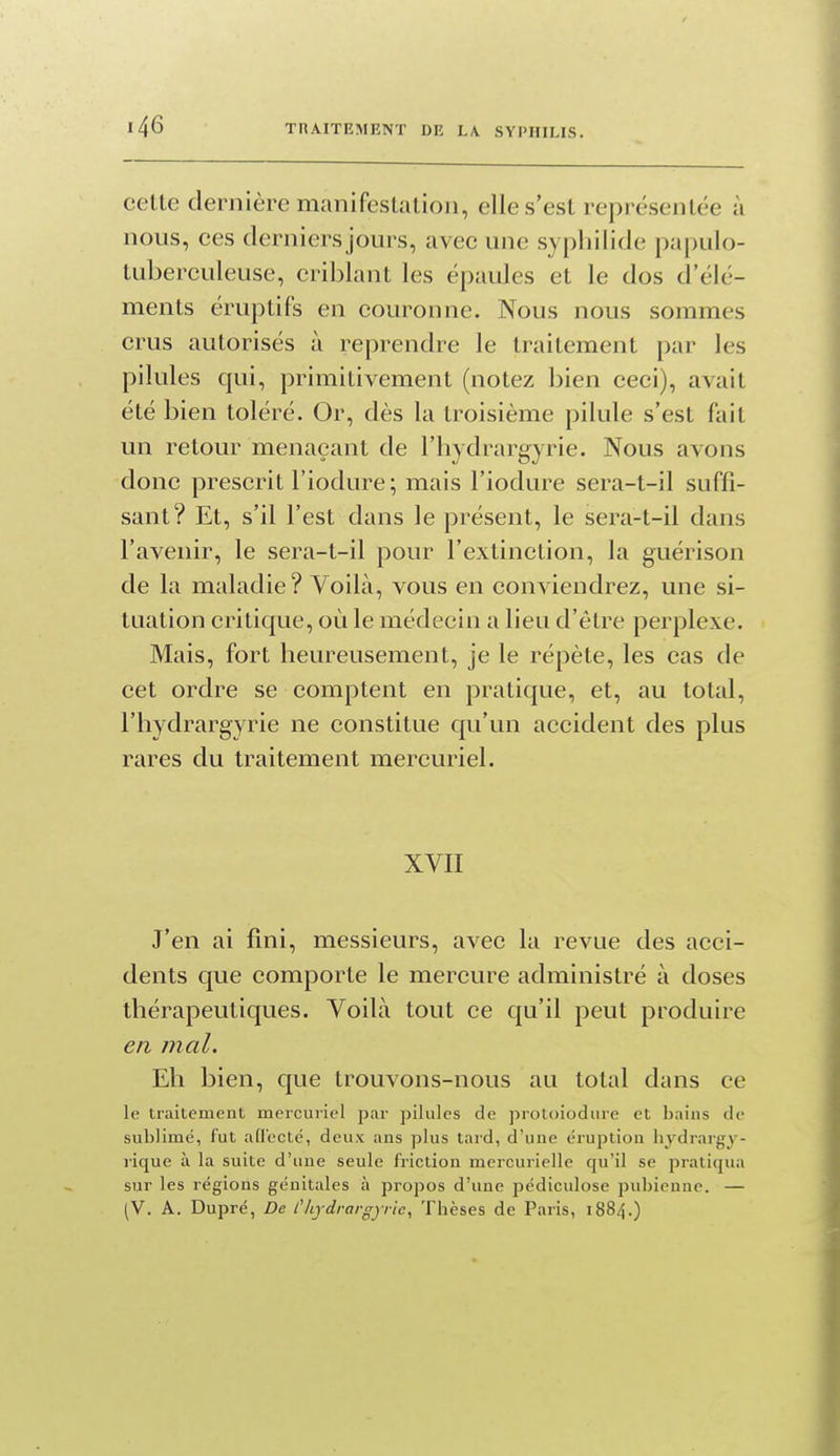 cette dernière manifestation, elle s'est représentée à nous, ces derniers jours, avec une syphilide papulo- tuberculeuse, criblant les épaules et le dos d'élé- ments éruptifs en couronne. Nous nous sommes crus autorisés à reprendre le traitement i)ar les pilules qui, primitivement (notez bien ceci), avait été bien toléré. Or, dès la troisième pilule s'est fait un retour menaçant de l'hydrargyrie. Nous avons donc prescrit l'iodure; mais l'iodure sera-t-il suffi- sant? Et, s'il l'est dans le présent, le sera-t-il dans l'avenir, le sera-t-il pour l'extinction, la guérison de la maladie? Voilà, vous en conviendrez, une si- tuation critique, où le médecin a lieu d'être perplexe. Mais, fort heureusement, je le répète, les cas de cet ordre se comptent en pratique, et, au total, l'hydrargyrie ne constitue qu'un accident des plus rares du traitement mercuriel. XVII J'en ai fini, messieurs, avec la revue des acci- dents que comporte le mercure administré à doses thérapeutiques. Voilà tout ce qu'il peut produire en mal. Eh bien, que trouvons-nous au total dans ce le traitement mercuriel par pilules de protoiodure et bains de sublimé, fut afl'ecté, deux ans plus tard, d'une éruption hydrargy- rique à la suite d'une seule friction mercurielle qu'il se pratiqua sur les régions génitales à propos d'une pédiculose pubienne. — (V. A. Dupré, De l'hydrai-gyrie. Thèses de Paris, 1884.)