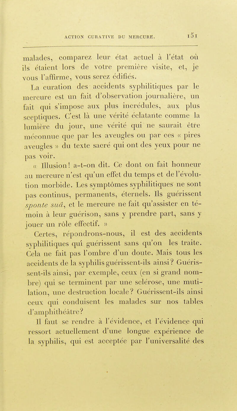 ACTION CURATIVE DU MERCURE. malades, comparez leur état actuel à l'état où ils étaient lors de votre première visite, et, je vous l'affirme, vous serez édifiés. La curation des accidents syphilitiques par le mercure est un fait d'observation journalière, un fait qui s'impose aux plus incrédules, aux plus sceptiques. C'est là une vérité éclatante comme la lumière du jour, une vérité qui ne saurait être méconnue que par les aveugles ou par ces a pires aveugles » du texte sacré qui ont des yeux pour ne pas voir. « Illusion! a-t-on dit. Ce dont on ftiit honneur au mercure n'est qu'un effet du temps et de l'évolu- tion morbide. Les symptômes syphilitiques ne sont pas continus, permanents, éternels. Ils guérissent sponte suâ^ et le mercure ne fait qu'assister en té- moin à leur guérison, sans y prendre part, sans y jouer un rôle effectif. » Certes, répondrons-nous, il est des accidents syphilitiques qui guérissent sans qu'on les traite. Cela ne fait pas l'ombre d'un doute. Mais tous les accidents de la syphihsguérissent-ils ainsi? Guéris- sent-ils ainsi, par exemple, ceux (en si grand nom- bre) qui se terminent par une sclérose, une muti- lation, une destruction locale? Guérissent-ils ainsi ceux qui conduisent les malades sur nos tables d'amphithéâtre? Il faut se rendre à l'évidence, et l'évidence qui ressort actuellement d'une longue expérience de la syphilis, qui est acceptée par l'universalité des