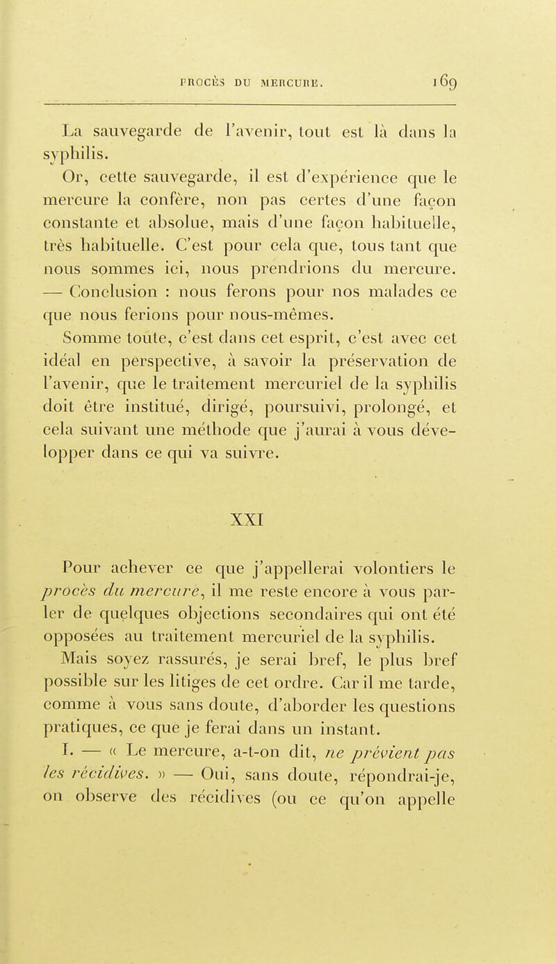 La sauvegarde de l'avenir, tout est là dans la syphilis. Or, cette sauvegarde, il est d'expérience que le mercure la confère, non pas certes d'une façon constante et absolue, mais d'une façon habituelle, très habituelle. C'est pour cela que, tous tant que nous sommes ici, nous prendrions du mercure. — Conclusion : nous ferons pour nos malades ce que nous ferions pour nous-mêmes. Somme toute, c'est dans cet esprit, c'est avec cet idéal en perspective, à savoir la préservation de l'avenir, que le traitement mercuriel de la syphilis doit être institué, dirigé, poursuivi, prolongé, et cela suivant une méthode que j'aurai à vous déve- lopper dans ce qui va suivre. XXI Pour achever ce que j'appellerai volontiers le procès du mercure^ il me reste encore à vous par- ler de quelques objections secondaires qui ont été opposées au traitement mercuriel de la syphilis. Mais soyez rassurés, je serai bref, le plus bref possible sur les litiges de cet ordre. Car il me tarde, comme à vous sans doute, d'aborder les questions pratiques, ce que je ferai dans un instant. I. — « Le mercure, a-t-on dit, ne prévient pas les récidives. » — Oui, sans doute, répondrai-je, on observe des récidives (ou ce qu'on appelle