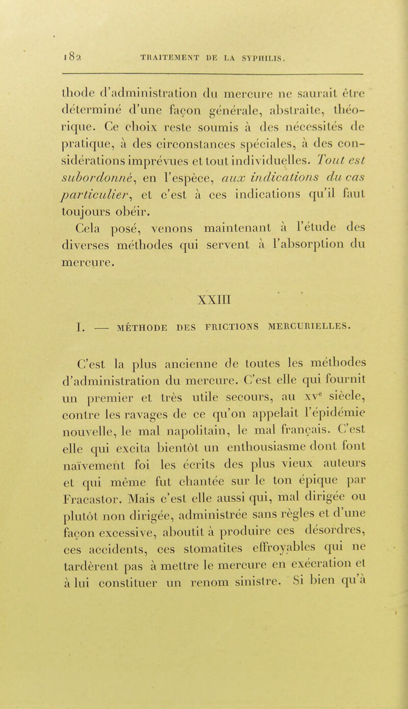 ihode d'administralion du mercure ne saurait être déterminé d'une façon générale, abstraite, théo- rique. Ce choix reste soumis à des nécessités de pratique, à des circonstances spéciales, à des con- sidérations imprévues et tout individuelles. Tout est subordonné^ en l'espèce, aux indications du cas particulier^ et c'est à ces indications qu'il faut toujours obéir. Cela posé, venons maintenant à l'étude des diverses méthodes qui servent à l'absorption du mercure. XXIII I, MÉTHODE DES FRICTIONS MEECURIELLES. C'est la plus ancienne de toutes les méthodes d'administration du mercure. C'est elle qui fournit un premier et très utile secours, au xv^ siècle, contre les ravages de ce qu'on appelait l'épidémie nouvelle, le mal napolitain, le mal français. C'est elle qui excita bientôt un enthousiasme dont font naïvement foi les écrits des plus vieux auteurs et qui même fut chantée sur le ton épique par Fracastor. Mais c'est elle aussi qui, mal dirigée ou plutôt non dirigée, administrée sans règles et d'une façon excessive, aboutit à produire ces désordres, ces accidents, ces stomatites effroyables qui ne tardèrent pas à mettre le mercure en exécration et à lui constituer un renom sinistre. Si bien qu'à