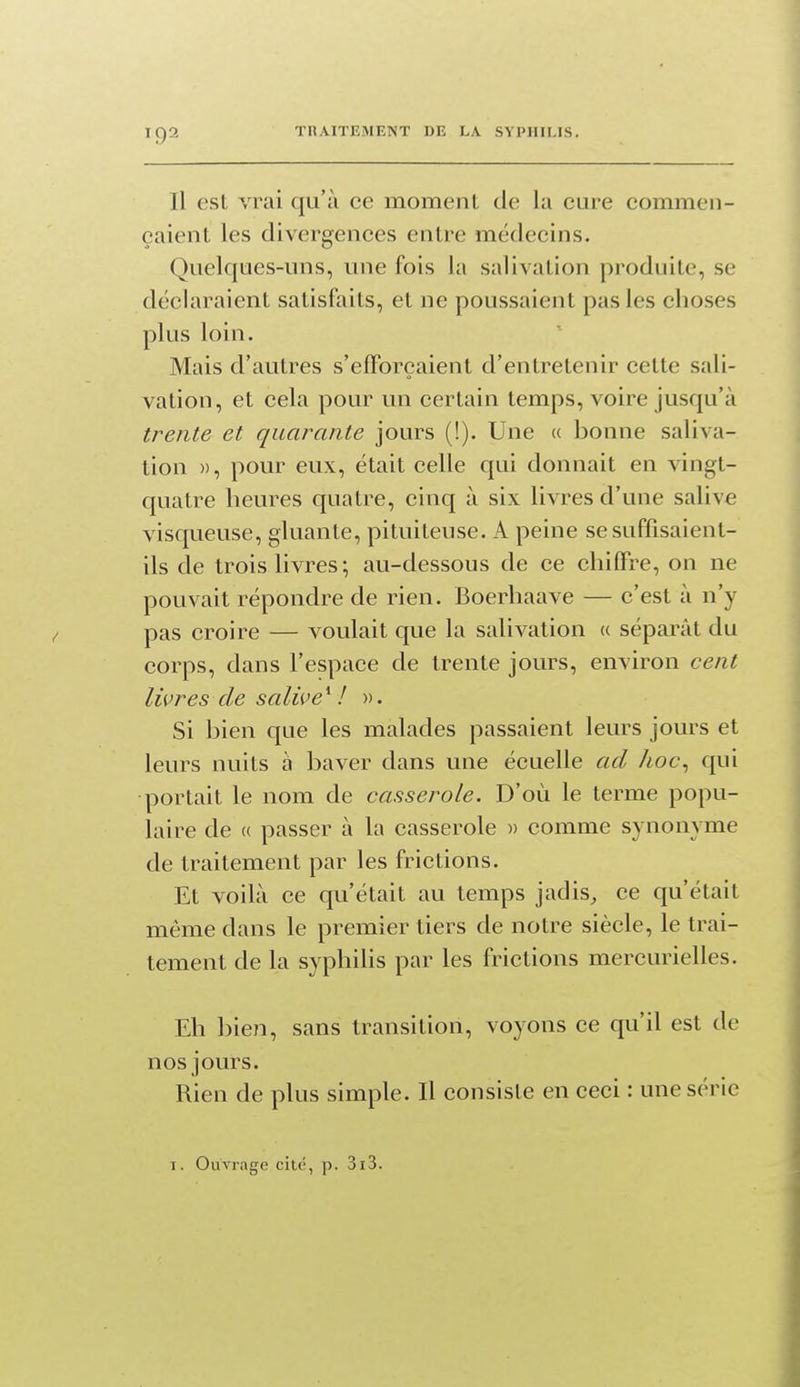 Il esL vrai qu'à ce moment de la cure commen- çaient les divergences entre médecins. Quelques-uns, une fois la salivation produite, se déclaraient satisfaits, et ne poussaient pas les choses plus loin. Mais d'autres s'efforçaient d'entretenir cette sali- vation, et cela pour un certain temps, voire jusqu'à trente et quarante jours (!). Une « bonne saliva- tion », pour eux, était celle qui donnait en vingt- quatre heures quatre, cinq à six livres d'une salive visqueuse, gluante, pituiteuse. A peine se suffisaient- ils de trois livres; au-dessous de ce chiffre, on ne pouvait répondre de rien. Boerhaave — c'est à n'y pas croire — voulait que la salivation « séparât du corps, dans l'espace de trente jours, environ cent livres de salive * / ». Si bien que les malades passaient leurs jours et leurs nuits à baver dans une écuelle ad hoc^ qui portait le nom de casserole. D'où le terme popu- laire de (( passer à la casserole )> comme synonyme de traitement par les frictions. Et voilà ce qu'était au temps jadis, ce qu'était même dans le premier tiers de notre siècle, le trai- tement de la syphilis par les frictions mercurielles. Eh bien, sans transition, voyons ce qu'il est de nos jours. Rien de plus simple. Il consiste en ceci : une série