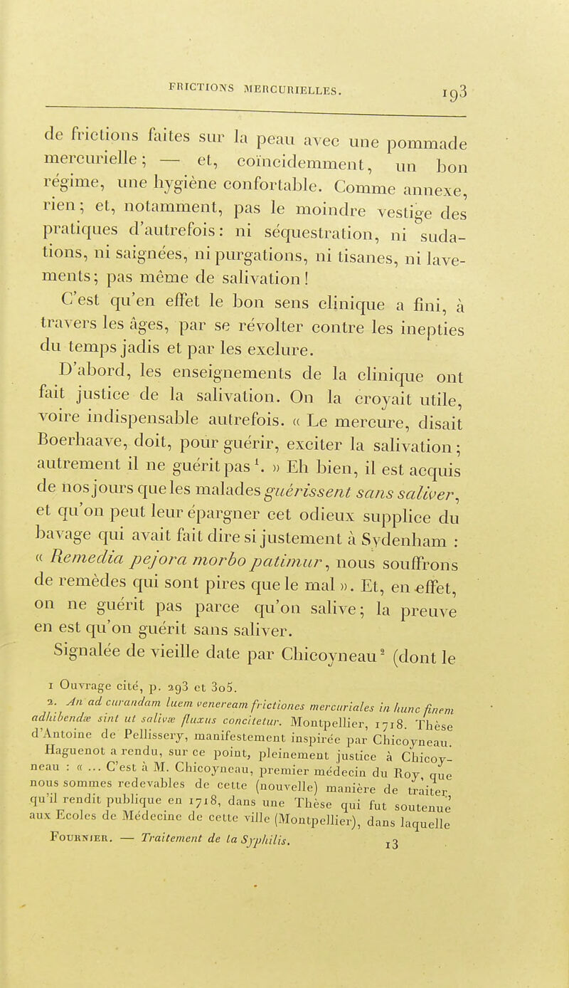 FRICTIONS MERCURIELLES. IC)3 de frictions faites sur la peau avec une pommade mercurielle; — et, coïncidemment, un bon régime, une hygiène confortable. Comme annexe, rien ; et, notamment, pas le moindre vestige des pratiques d'autrefois: ni séquestration, ni suda- tions, ni saignées, ni purgations, ni tisanes, ni lave- ments ; pas même de salivation ! C'est qu'en effet le bon sens clinique a fini, à travers les âges, par se révolter contre les inepties du temps jadis et par les exclure. D'abord, les enseignements de la clinique ont fait justice de la salivation. On la croyait utile, voire indispensable autrefois, a Le mercure, disait Boerhaave, doit, pour guérir, exciter la salivation ; autrement il ne guérit pas \ )) Eh bien, il est acquis de nos jours que les malades guérissent sans saliver, et qu'on peut leur épargner cet odieux supphce du bavage qui avait fait dire si justement à Sydenham : « Remédia pejora morbopatimur, nous souffrons de remèdes qui sont pires que le mal ». Et, en-effet, on ne guérit pas parce qu'on salive; la preuve en est qu'on guérit sans saliver. Signalée de vieille date par Chicoyneau (dont le I Ouvrage cité, p. agS et 3o5. 2. An ad curanclam luem vencream frlctiones mercuriales in hune ûnem adiubendœ sint ut salivx fluxus concltetur. Montpellier, 1718. Thèse d'Antoine de Pellissery, manifestement inspirée par Ciiicoyneau Haguenot a rendu, sur ce point, pleinement justice à Chicoy- neau : «... C'est à M. Chicoyneau, jjremier médecin du Roy que nous sommes rcdevahles de cette (nouvelle) manière de traiter qu'il rendit publique en 1718, dans une Thèse qui fut soutenue aux Ecoles de Médecme de cette ville (Montpellier), dans laquelle FouKNiEU. — Traitement de ta Syphilis. j3