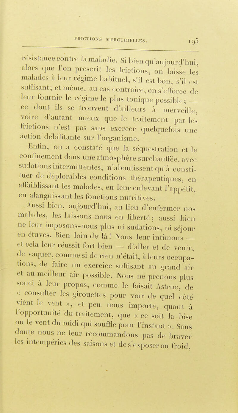 [9D résistance contre la maladie. Si bien qu'aujourd'hui, alors que l'on prescrit les frictions, on laisse les malades à leur régime habituel, s'il est bon, s'il est suffisant; et même, au cas contraire, on s'eiforce de leur fournir le régime le plus tonique possible; — ce dont ils se trouvent d'ailleurs à merveille, voire d'autant mieux que le traitement par lés frictions n'est pas sans exercer quelquefois une action débilitante sur l'organisme. Enfin, on a constaté que la séquestration et le confinement dans une atmosphère surchauffée, avec sudations intermittentes, n'aboutissent qu'à consti- tuer de déplorables conditions thérapeutiques, en affaiblissant les malades, en leur enlevant l'appétit, en alanguissant les fonctions nutritives. Aussi bien, aujourd'hui, au lieu d'enfermer nos malades, les laissons-nous en liberté ; aussi bien ne leur imposons-nous plus ni sudations, ni séjour en étuves. Bien loin de là ! Nous leur intimons — et cela leur réussit fort bien — d'aller et de venir, de vaquer, comme si de rien n'était, à leurs occupa- tions, de faire un exercice suffisant au grand air et au meilleur air possible. Nous ne prenons plus souci à leur propos, comme le faisait Astruc, de (( consulter les girouettes pour voir de quel côté viént le vent », et peu nous importe, quant à l'opportunité du traitement, que a ce soit la bise ou le vent du midi qui souffle pour l'instant ». Sans doute nous ne leur recommandons pas de braver les intempéries des saisons et de s'exposer au froid