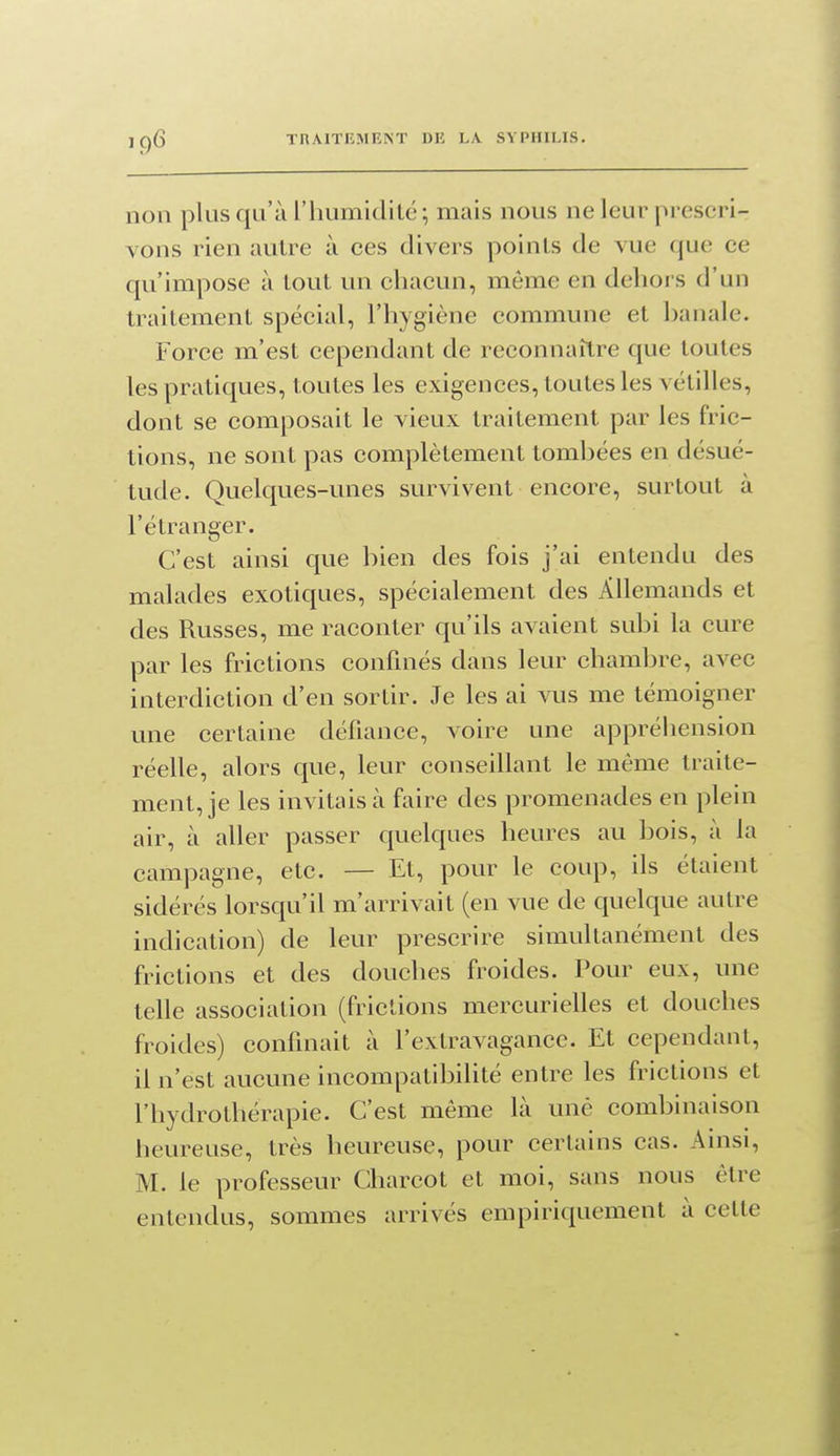 non plus qu'à riiumidilc; mais nous ne leur prescri- vons rien autre à ces divers points de vue que ce qu'impose à tout un chacun, même en dehors d'un traitement spécial, l'hygiène commune et hanale. Force m'est cependant de reconnaître que toutes les pratiques, toutes les exigences, toutes les vétilles, dont se composait le vieux traitement par les fric- tions, ne sont pas complètement tombées en désué- tude. Quelques-unes survivent encore, surtout à l'étranger. C'est ainsi que bien des fois j'ai entendu des malades exotiques, spécialement des Allemands et des Russes, me raconter qu'ils avaient subi la cure par les frictions confinés dans leur chambre, avec interdiction d'en sortir. Je les ai vus me témoigner une certaine défiance, voire une appréhension réelle, alors que, leur conseillant le même traite- ment, je les invitais à faire des promenades en plein air, à aller passer quelques heures au bois, à la campagne, etc. — Et, pour le coup, ils étaient sidérés lorsqu'il m'arrivait (en vue de quelque autre indication) de leur prescrire simultanément des frictions et des douches froides. Pour eux, une telle association (frictions mercurielles et douches froides) confinait à l'extravagance. Et cependant, il n'est aucune incompatibilité entre les frictions et l'hydrothérapie. C'est même là une combinaison heureuse, très heureuse, pour certains cas. Ainsi, M. le professeur Charcot et moi, sans nous être entendus, sommes arrivés empiriquement à cette