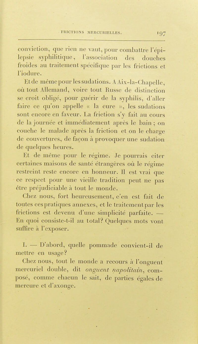 conviction, que rien ne vaut, pour combattre l'ëpi- lepsie syphilitique, l'association des douches froides au traitement spécifique par les frictions et l'iodure. Et de même pour les sudations. A Aix-la-Chapelle, où tout Allemand, voire tout Russe de distinction se croit obligé, pour guérir de la syphilis, d'aller faire ce qu'on appelle a la cure )), les sudations sont encore en faveur. La friction s'y fait au cours de la journée et immédiatement après le bain ; on couche le malade après la friction et on le charge de couvertures, de façon à provoquer une sudation de quelques heures. Et de même pour le régime. Je pourrais citer certaines maisons de santé étrangères où le régime restreint reste encore en honneur. Il est vrai que ce respect pour une vieille tradition peut ne pas être préjudiciable à tout le monde. Chez nous, fort heureusement, c'en est fait de toutes ces pratiques annexes, et le traitement par les frictions est devenu d'une simplicité parfaite, — En quoi consiste-t-il au total? Quelques mots vont suffire à l'exposer. I. — D'abord, quelle pommade convient-il de mettre en usage? Chez nous, tout le monde a recours à l'onguent mercuriel double, dit onguent napolitain^ com- posé, comme chacun le sait, de parties égales de mercure et d'axonge.