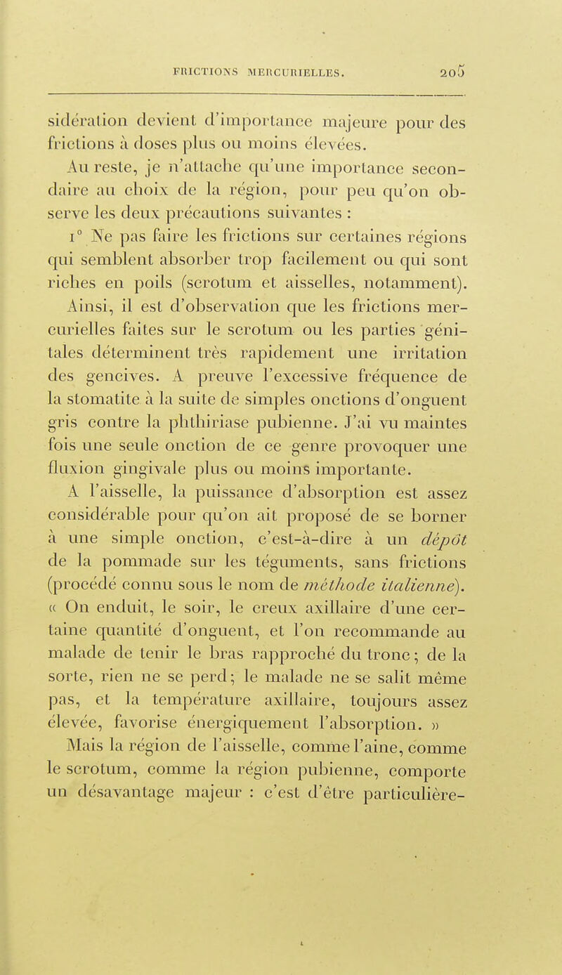 sidéralion devient d'impoi Lance majeure pour des frictions à doses plus ou moins élevées. Au reste, je n'attache qu'une importance secon- daire au choix de la région, pour peu qu'on ob- serve les deux précautions suivantes : 1° Ne pas faire les frictions sur certaines régions qui semblent absorber trop facilement ou qui sont riches en poils (scrotum et aisselles, notamment). Ainsi, il est d'observation que les frictions mer- curielles faites sur le scrotum ou les parties géni- tales déterminent très rapidement une irritation des gencives. A preuve l'excessive fréquence de la stomatite à la suite de simples onctions d'onguent gris contre la phthiriase pubienne. J'ai vu maintes fois une seule onction de ce genre provoquer une fluxion gingivale plus ou moins importante. A l'aisselle, la puissance d'absorption est assez considérable pour qu'oii ait proposé de se borner à une simple onction, c'est-à-dire à un dépôt de la pommade sur les téguments, sans frictions (procédé connu sous le nom de méthode italienne). « On enduit, le soir, le creux axillaire d'une cer- taine quantité d'onguent, et l'on recommande au malade de tenir le bras rapproché du tronc ; de la sorte, rien ne se perd; le malade ne se salit même pas, et la température axillaire, toujours assez élevée, favorise énergiquement l'absorption. » Mais la région de l'aisselle, comme l'aine, comme le scrotum, comme la région pubienne, comporte un désavantage majeur : c'est d'être particulière- L