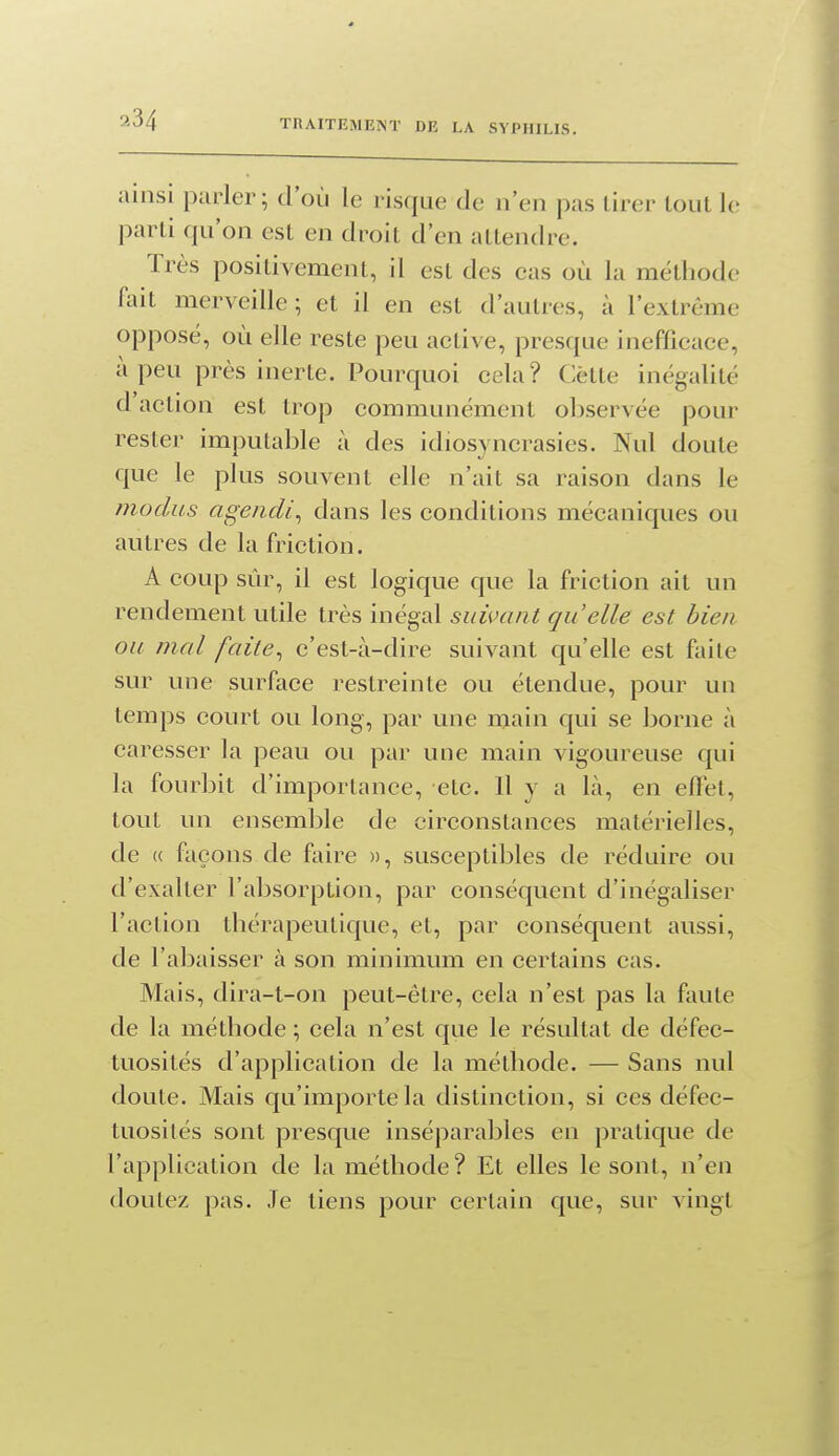 ainsi parler ; d'où le risque de n'en pas lirer tout le parti qu'on est en droit d'en attendre. Très positivement, il est des cas où la métliodo fait merveille ; et il en est d'autres, à l'extrême opposé, où elle reste peu active, presque inefficace, à peu près inerte. Pourquoi cela? Cette inégalité d action est trop communément oljservée pour rester imputable à des idiosyncrasies. Nul doute que le plus souvent elle n'ait sa raison dans le modus ageiidi^ dans les conditions mécaniques ou autres de la friction. A coup sûr, il est logique que la friction ait un rendement utile très inégal suivant quelle est bien ou mal faite^ c'est-à-dire suivant qu'elle est faite sur Luie surface restreinte ou étendue, pour un temps court ou long, par une main qui se borne à caresser la peau ou par une main vigoureuse qui la fourbit d'importance, etc. 11 y a là, en elFet, tout un ensemlile de circonstances matérielles, de « façons de faire », susceptibles de réduire ou d'exalter l'absorption, par conséquent d'inégaliser l'action tliérapeutique, et, par conséquent aussi, de l'abaisser à son minimum en certains cas. Mais, dira-t-on peut-être, cela n'est pas la faute de la méthode ; cela n'est que le résultat de défec- tuosités d'application de la méthode. — Sans nul doute. Mais qu'importe la distinction, si ces défec- tuosités sont presque inséparables en pratique de l'application de la méthode ? Et elles le sont, n'en doutez pas. Je tiens pour certain que, sur vingt