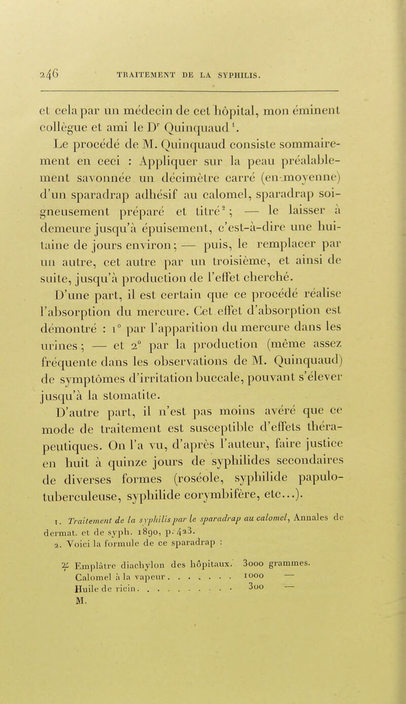 et cela par un médecin de cet liôpital, mon éminent collègue et ami le D' Quinquaud*. Le procédé de M. Quinquaud consiste sommaire- ment en ceci : Appliquer sur la peau préalable- ment savonnée un décimètre carré (en-moyenne) d'un sparadrap adhésif au calomel, sparadrap soi- gneusement préparé et titré ^; — le laisser a demeure jusqu'à épuisement, c'est-à-dire une hui- taine de jours environ; — puis, le remplacer par un autre, cet autre par un troisième, et ainsi de suite, jusqu'à production de l'eflet cherché. D'une part, il est certain que ce procédé réalise l'absorption du mercure. Cet effet d'absorption est démontré : i par l'apparition du mercure dans les urines ; — et 2° par la production (même assez fréquente dans les observations de M. Quinquaud) de symptômes d'irritation buccale, pouvant s'élever jusqu'à la stomatite. D'autre part, il n'est pas moins avéré que ce mode de traitement est susceptible d'effets lliéra- peiitiques. On l'a vu, d'après l'auteur, faire justice en huit à quinze jours de syphilides secondaires de diverses formes (roséole, syphilide papulo- tuberculeuse, syphihde corymbifère, etc.). 1. Traitement de la s yphilis par le sparadrap au calomel. Annales de dermat. et de syph. 1890, p. 4*3. 2. Voici la formule de ce sparadrap : 2i Emplâtre diachylon des hôpitaux. 3ooo grammes. Calomel à la vapeur 1000 Huile de ricin 3oo M.